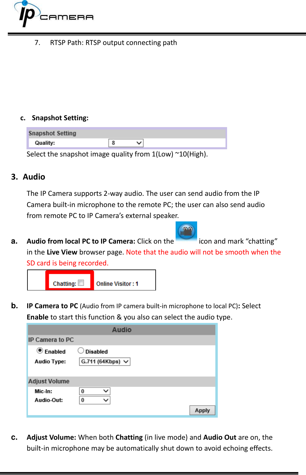     7. RTSP Path: RTSP output connecting path       c. Snapshot Setting:   Select the snapshot image quality from 1(Low) ~10(High).  3. Audio The IP Camera supports 2-way audio. The user can send audio from the IP Camera built-in microphone to the remote PC; the user can also send audio from remote PC to IP Camera&rsquo;s external speaker.  a. Audio from local PC to IP Camera: Click on the   icon and mark &ldquo;chatting&rdquo; in the Live View browser page. Note that the audio will not be smooth when the SD card is being recorded.   b. IP Camera to PC (Audio from IP camera built-in microphone to local PC): Select Enable to start this function &amp; you also can select the audio type.   c. Adjust Volume: When both Chatting (in live mode) and Audio Out are on, the built-in microphone may be automatically shut down to avoid echoing effects.   