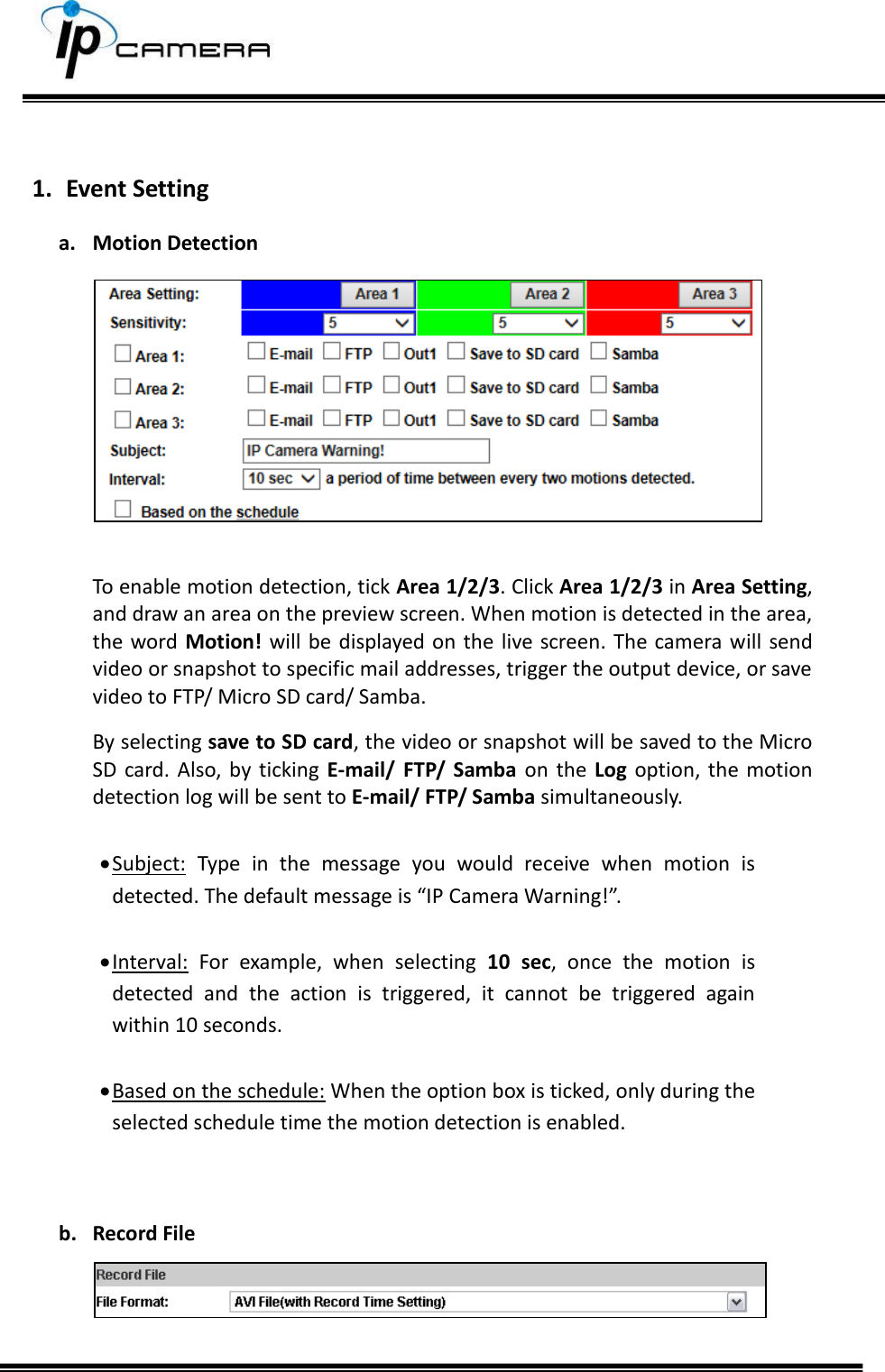      1. Event Setting a. Motion Detection   To enable motion detection, tick Area 1/2/3. Click Area 1/2/3 in Area Setting, and draw an area on the preview screen. When motion is detected in the area, the word  Motion! will be  displayed on the live screen. The camera will send video or snapshot to specific mail addresses, trigger the output device, or save video to FTP/ Micro SD card/ Samba.  By selecting save to SD card, the video or snapshot will be saved to the Micro SD  card. Also,  by  ticking  E-mail/  FTP/  Samba on  the  Log option, the motion detection log will be sent to E-mail/ FTP/ Samba simultaneously.   Subject:  Type  in  the  message  you  would  receive  when  motion  is detected. The default message is &ldquo;IP Camera Warning!&rdquo;.   Interval:  For  example,  when  selecting  10  sec,  once  the  motion  is detected  and  the  action  is  triggered,  it  cannot  be  triggered  again within 10 seconds.   Based on the schedule: When the option box is ticked, only during the selected schedule time the motion detection is enabled.   b. Record File   