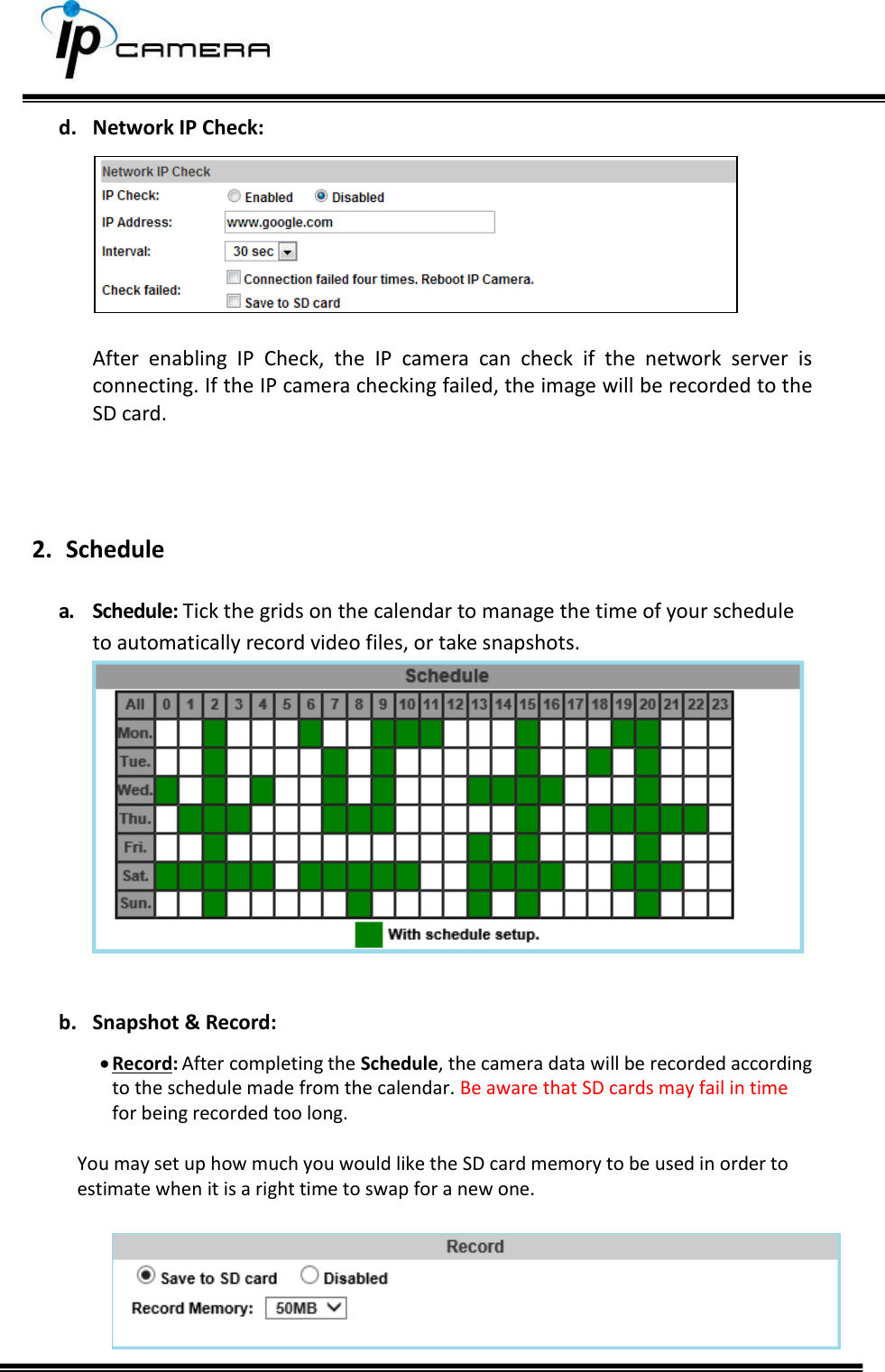     d. Network IP Check:   After  enabling  IP  Check,  the  IP  camera  can  check  if  the  network  server  is connecting. If the IP camera checking failed, the image will be recorded to the SD card.    2. Schedule  a. Schedule: Tick the grids on the calendar to manage the time of your schedule to automatically record video files, or take snapshots.   b. Snapshot &amp; Record:  Record: After completing the Schedule, the camera data will be recorded according to the schedule made from the calendar. Be aware that SD cards may fail in time for being recorded too long.   You may set up how much you would like the SD card memory to be used in order to estimate when it is a right time to swap for a new one.   