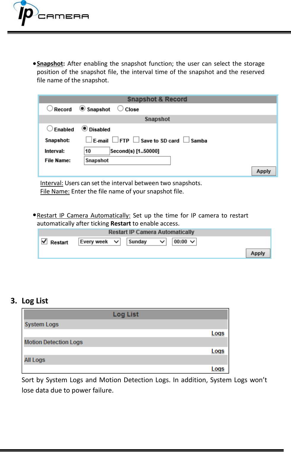        Snapshot:  After  enabling the  snapshot  function;  the  user  can select  the  storage position of the  snapshot file, the interval time of the snapshot  and the reserved file name of the snapshot.   Interval: Users can set the interval between two snapshots. File Name: Enter the file name of your snapshot file.   Restart  IP  Camera  Automatically:  Set  up  the  time  for  IP  camera  to  restart automatically after ticking Restart to enable access.     3. Log List  Sort by System Logs and Motion Detection Logs. In addition, System Logs won&rsquo;t lose data due to power failure.      