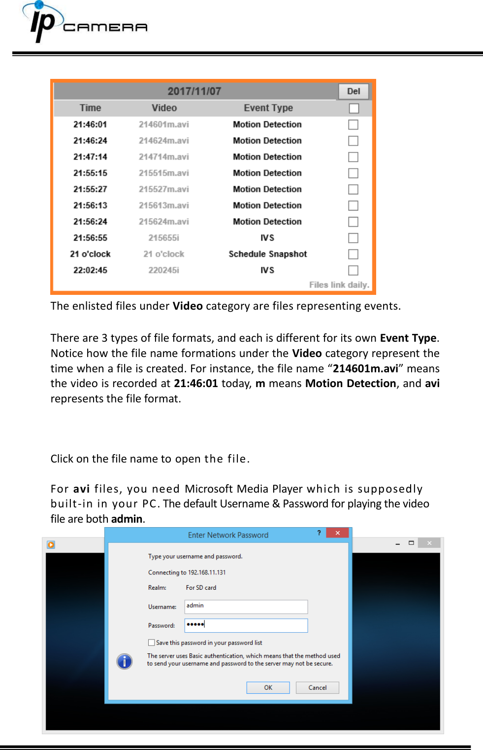       The enlisted files under Video category are files representing events.   There are 3 types of file formats, and each is different for its own Event Type. Notice how the file name formations under the Video category represent the time when a file is created. For instance, the file name &ldquo;214601m.avi&rdquo; means the video is recorded at 21:46:01 today, m means Motion Detection, and avi represents the file format.    Click on the file name to open the file.  For avi files, you need Microsoft Media Player which is supposedly built-in in your PC. The default Username &amp; Password for playing the video file are both admin.  