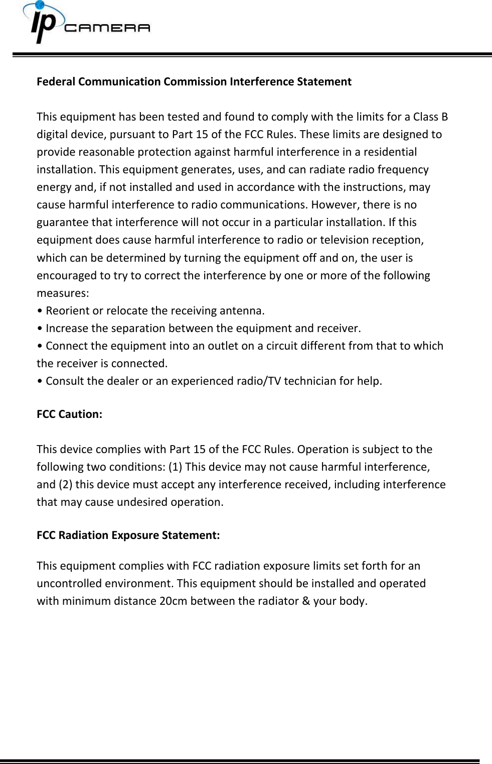     Federal Communication Commission Interference Statement  This equipment has been tested and found to comply with the limits for a Class B digital device, pursuant to Part 15 of the FCC Rules. These limits are designed to provide reasonable protection against harmful interference in a residential installation. This equipment generates, uses, and can radiate radio frequency energy and, if not installed and used in accordance with the instructions, may cause harmful interference to radio communications. However, there is no guarantee that interference will not occur in a particular installation. If this equipment does cause harmful interference to radio or television reception, which can be determined by turning the equipment off and on, the user is encouraged to try to correct the interference by one or more of the following measures: &bull; Reorient or relocate the receiving antenna. &bull; Increase the separation between the equipment and receiver. &bull; Connect the equipment into an outlet on a circuit different from that to which the receiver is connected. &bull; Consult the dealer or an experienced radio/TV technician for help.  FCC Caution:  This device complies with Part 15 of the FCC Rules. Operation is subject to the following two conditions: (1) This device may not cause harmful interference, and (2) this device must accept any interference received, including interference that may cause undesired operation.  FCC Radiation Exposure Statement:  This equipment complies with FCC radiation exposure limits set forth for an uncontrolled environment. This equipment should be installed and operated with minimum distance 20cm between the radiator &amp; your body.   