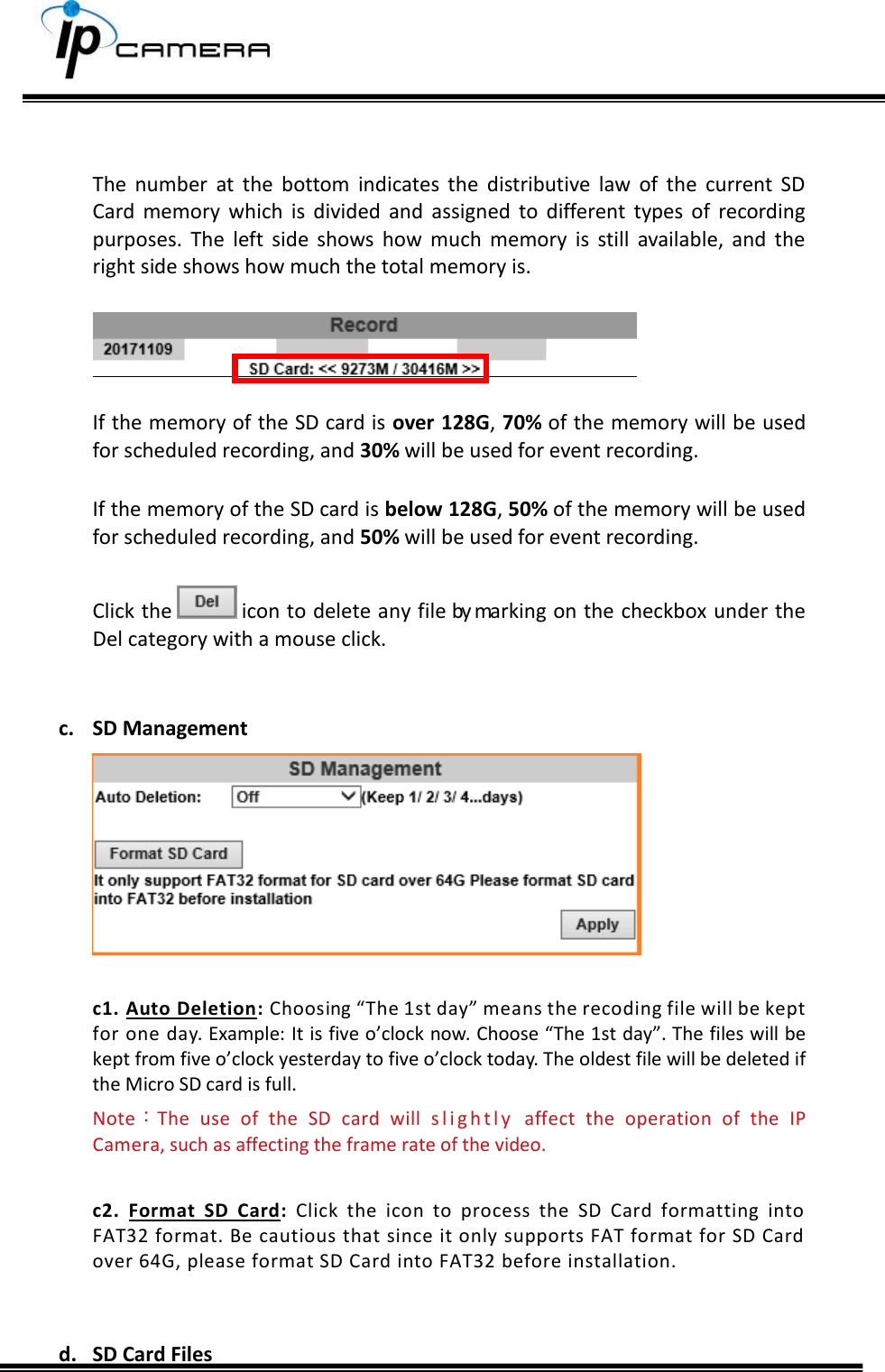       The  number  at  the  bottom  indicates  the  distributive  law  of  the  current  SD Card  memory  which  is  divided  and  assigned  to  different  types  of  recording purposes.  The  left  side  shows  how  much  memory  is  still  available,  and  the right side shows how much the total memory is.    If the memory of the SD card is over 128G, 70% of the memory will be used for scheduled recording, and 30% will be used for event recording.  If the memory of the SD card is below 128G, 50% of the memory will be used for scheduled recording, and 50% will be used for event recording.   Click the   icon to delete any file by marking on the checkbox under the Del category with a mouse click.   c. SD Management   c1. Auto Deletion: Choosing &ldquo;The 1st day&rdquo; means the recoding file will be kept for one day. Example: It is five o&rsquo;clock now. Choose &ldquo;The 1st day&rdquo;. The files will be kept from five o&rsquo;clock yesterday to five o&rsquo;clock today. The oldest file will be deleted if the Micro SD card is full.  Note：The  use  of  the  SD  card  will  s l i g h t l y   affect  the  operation  of  the  IP Camera, such as affecting the frame rate of the video.  c2.  Format  SD  Card:  Click  the  icon  to  process  the  SD  Card  formatting  into FAT32 format. Be cautious that since it only supports FAT format for SD Card over 64G, please format SD Card into FAT32 before installation.    d. SD Card Files   