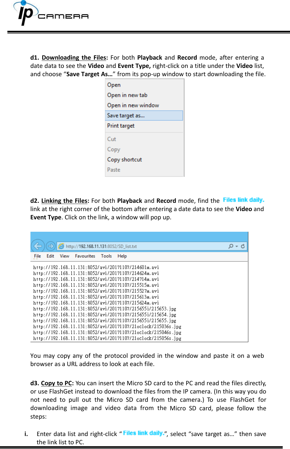       d1.  Downloading  the  Files:  For  both  Playback  and  Record  mode,  after  entering  a date data to see the Video and Event Type, right-click on a title under the Video list, and choose &ldquo;Save Target As&hellip;&rdquo; from its pop-up window to start downloading the file.      d2. Linking the Files: For both Playback and Record mode, find the    link at the right corner of the bottom after entering a date data to see the Video and Event Type. Click on the link, a window will pop up.    You  may  copy  any  of  the protocol  provided  in the  window  and  paste  it  on  a web browser as a URL address to look at each file.  d3. Copy to PC: You can insert the Micro SD card to the PC and read the files directly, or use FlashGet instead to download the files from the IP camera. (In this way you do not  need  to  pull  out  the  Micro  SD  card  from  the  camera.)  To  use  FlashGet  for downloading  image  and  video  data  from  the  Micro  SD  card,  please  follow  the steps:  i. Enter data list and right-click &ldquo;  &rdquo;, select &ldquo;save target as&hellip;&rdquo; then save the link list to PC.  