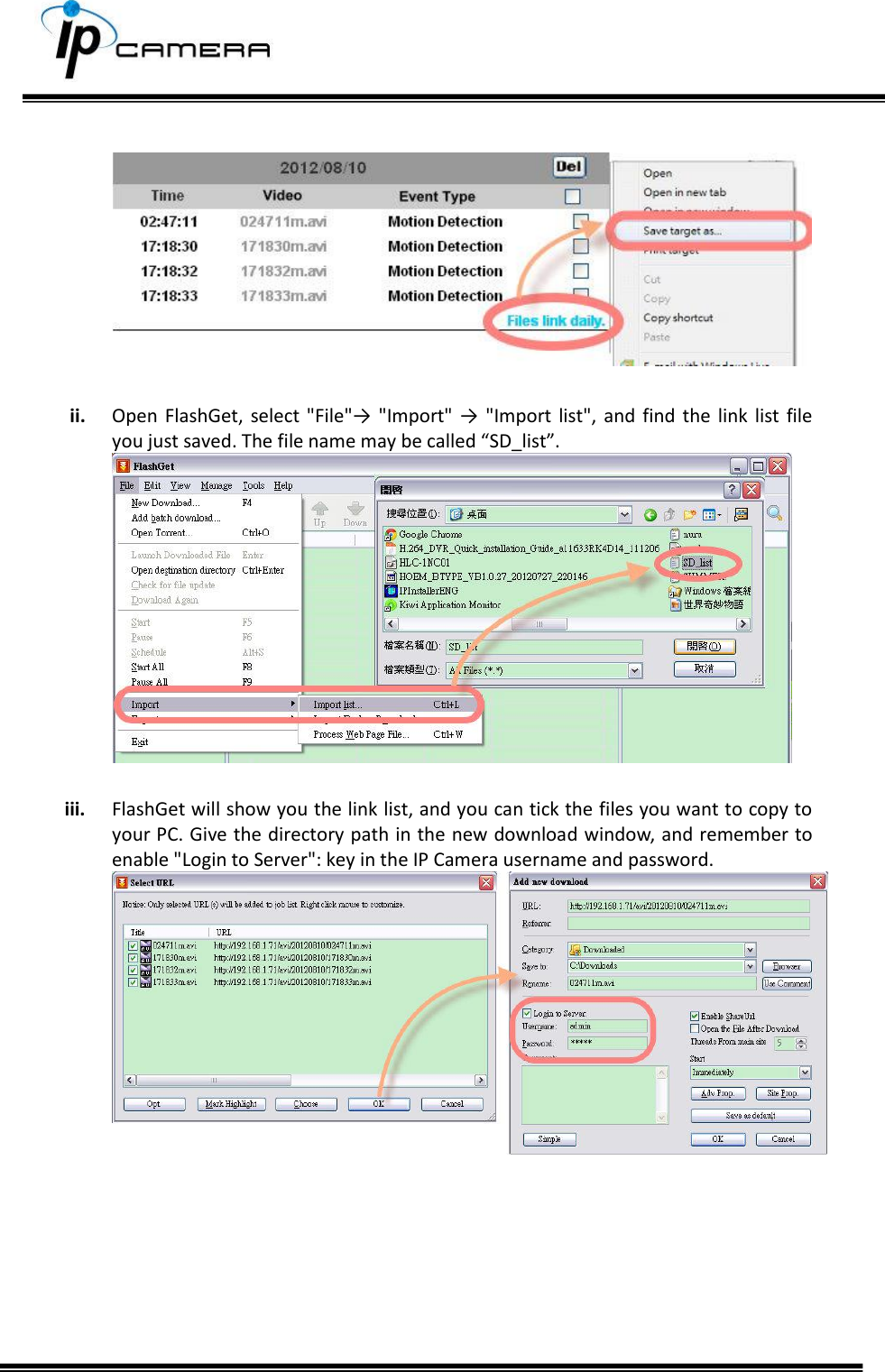              ii. Open FlashGet,  select  "File"&rarr; "Import"  &rarr; "Import  list", and  find  the  link list  file you just saved. The file name may be called &ldquo;SD_list&rdquo;.   iii. FlashGet will show you the link list, and you can tick the files you want to copy to your PC. Give the directory path in the new download window, and remember to enable "Login to Server": key in the IP Camera username and password.         