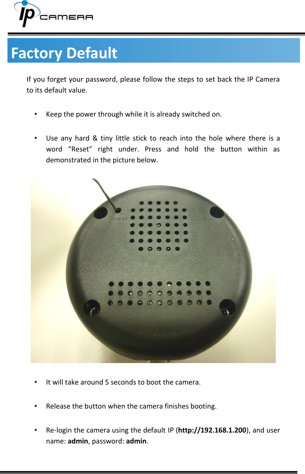    Factory Default If you forget your password, please follow the steps to set back the IP Camera to its default value.  &bull; Keep the power through while it is already switched on.   &bull; Use  any  hard  &amp;  tiny  little  stick  to  reach  into  the  hole  where  there  is  a word  &ldquo;Reset&rdquo;  right  under.  Press  and  hold  the  button  within  as demonstrated in the picture below.    &bull; It will take around 5 seconds to boot the camera.   &bull; Release the button when the camera finishes booting.  &bull; Re-login the camera using the default IP (http://192.168.1.200), and user name: admin, password: admin.   
