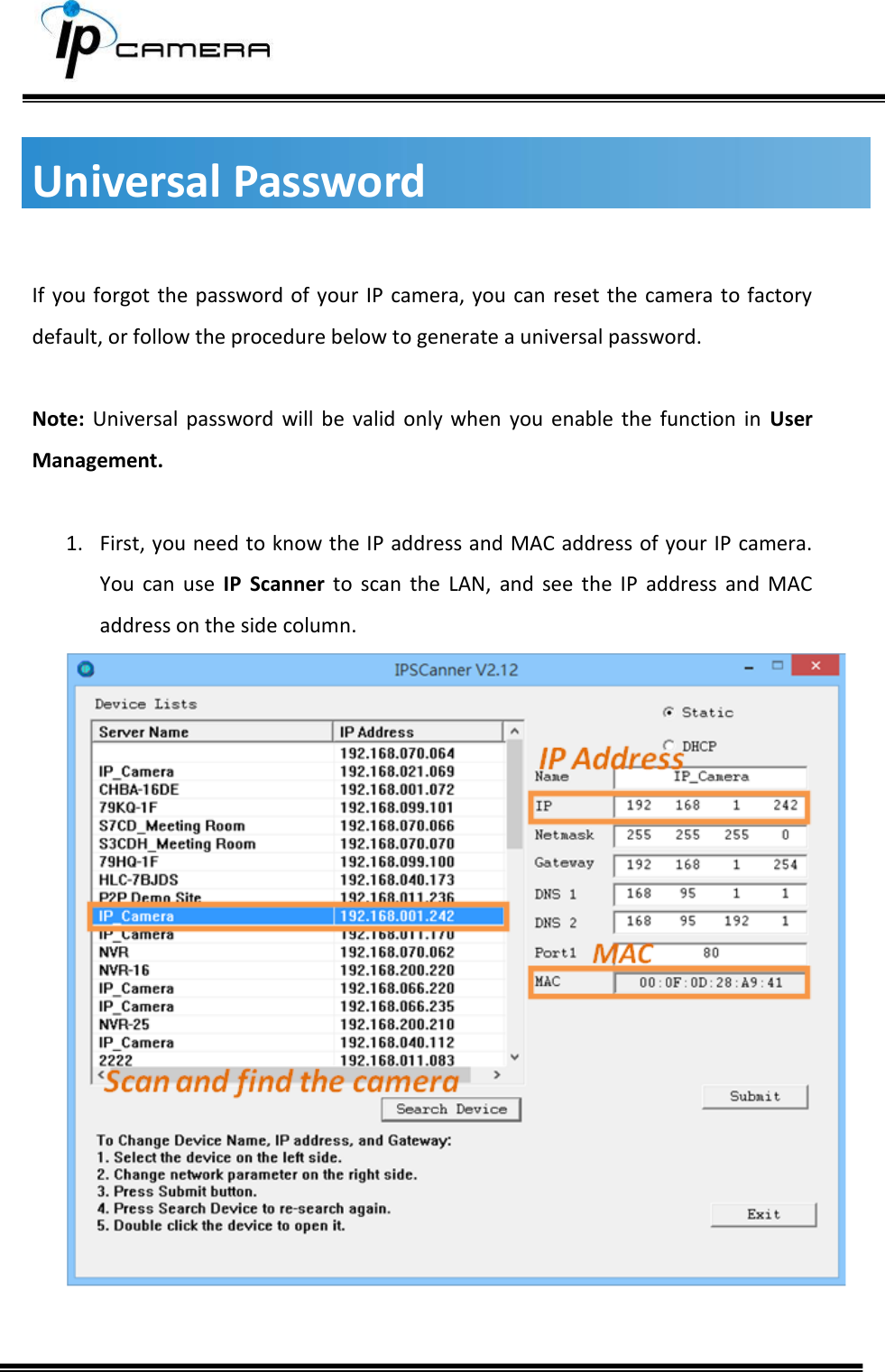        Universal Password  If you forgot the password  of your IP camera, you can reset the camera to factory default, or follow the procedure below to generate a universal password.  Note: Universal  password  will  be  valid  only  when  you  enable  the  function  in  User Management.  1. First, you need to know the IP address and MAC address of your IP camera. You  can  use  IP  Scanner  to  scan  the  LAN,  and  see  the  IP  address  and  MAC address on the side column.    
