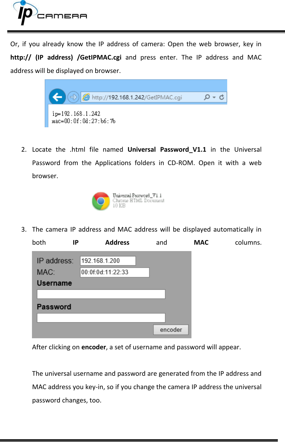     Or,  if  you  already  know  the  IP  address  of  camera:  Open  the  web  browser,  key  in http://  (IP  address)  /GetIPMAC.cgi  and  press  enter.  The  IP  address  and  MAC address will be displayed on browser.   2. Locate  the  .html  file  named  Universal  Password_V1.1  in  the  Universal Password  from  the  Applications  folders  in  CD-ROM.  Open  it  with  a  web browser.    3. The  camera  IP  address  and  MAC  address  will  be  displayed  automatically  in both  IP  Address  and  MAC  columns.   After clicking on encoder, a set of username and password will appear.  The universal username and password are generated from the IP address and MAC address you key-in, so if you change the camera IP address the universal password changes, too.   