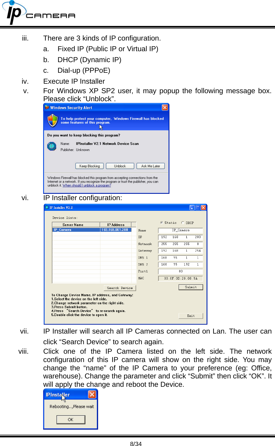                                       8/34 iii.  There are 3 kinds of IP configuration. a.  Fixed IP (Public IP or Virtual IP) b.  DHCP (Dynamic IP) c. Dial-up (PPPoE) iv.  Execute IP Installer v.  For Windows XP SP2 user, it may popup the following message box. Please click &ldquo;Unblock&rdquo;.  vi.  IP Installer configuration:  vii.  IP Installer will search all IP Cameras connected on Lan. The user can click &ldquo;Search Device&rdquo; to search again. viii.  Click one of the IP Camera listed on the left side. The network configuration of this IP camera will show on the right side. You may change the &ldquo;name&rdquo; of the IP Camera to your preference (eg: Office, warehouse). Change the parameter and click &ldquo;Submit&rdquo; then click &ldquo;OK&rdquo;. It will apply the change and reboot the Device.    