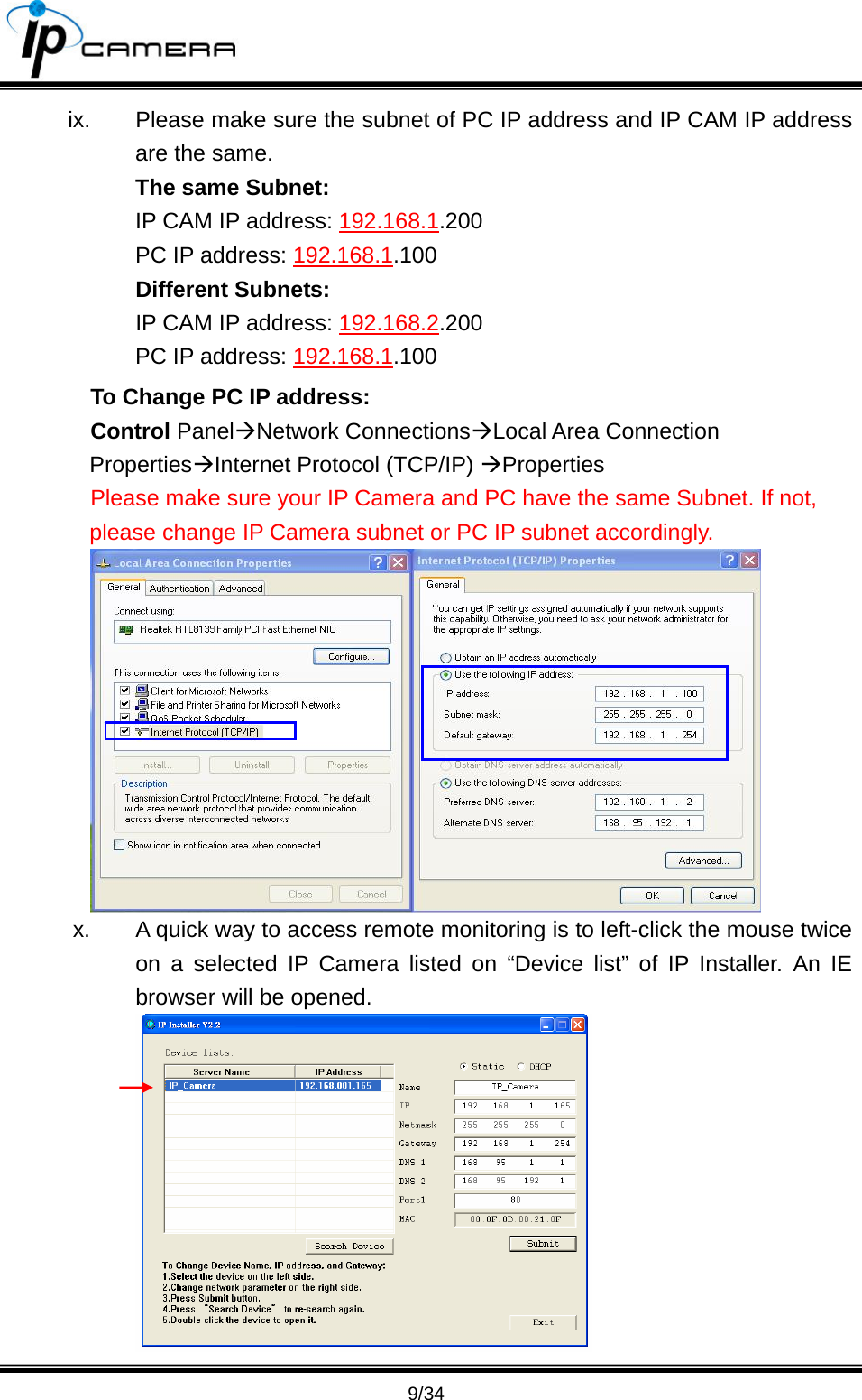                                       9/34 ix.  Please make sure the subnet of PC IP address and IP CAM IP address are the same. The same Subnet: IP CAM IP address: 192.168.1.200 PC IP address: 192.168.1.100 Different Subnets: IP CAM IP address: 192.168.2.200 PC IP address: 192.168.1.100  To Change PC IP address: Control Panel&AElig;Network Connections&AElig;Local Area Connection Properties&AElig;Internet Protocol (TCP/IP) &AElig;Properties  Please make sure your IP Camera and PC have the same Subnet. If not, please change IP Camera subnet or PC IP subnet accordingly.  x.  A quick way to access remote monitoring is to left-click the mouse twice on a selected IP Camera listed on &ldquo;Device list&rdquo; of IP Installer. An IE browser will be opened.  