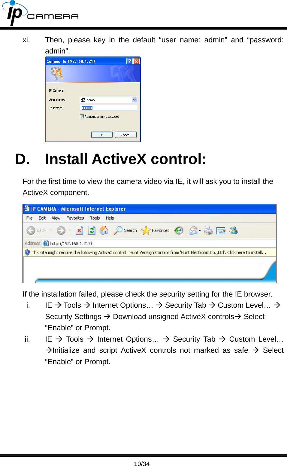                                       10/34 xi.  Then, please key in the default &ldquo;user name: admin&rdquo; and &ldquo;password: admin&rdquo;.  D. Install ActiveX control: For the first time to view the camera video via IE, it will ask you to install the ActiveX component.  If the installation failed, please check the security setting for the IE browser. i. IE &AElig; Tools &AElig; Internet Options&hellip; &AElig; Security Tab &AElig; Custom Level&hellip; &AElig; Security Settings &AElig; Download unsigned ActiveX controls&AElig; Select &ldquo;Enable&rdquo; or Prompt. ii. IE &AElig; Tools &AElig; Internet Options&hellip; &AElig; Security Tab &AElig; Custom Level&hellip; &AElig;Initialize and script ActiveX controls not marked as safe &AElig; Select &ldquo;Enable&rdquo; or Prompt. 