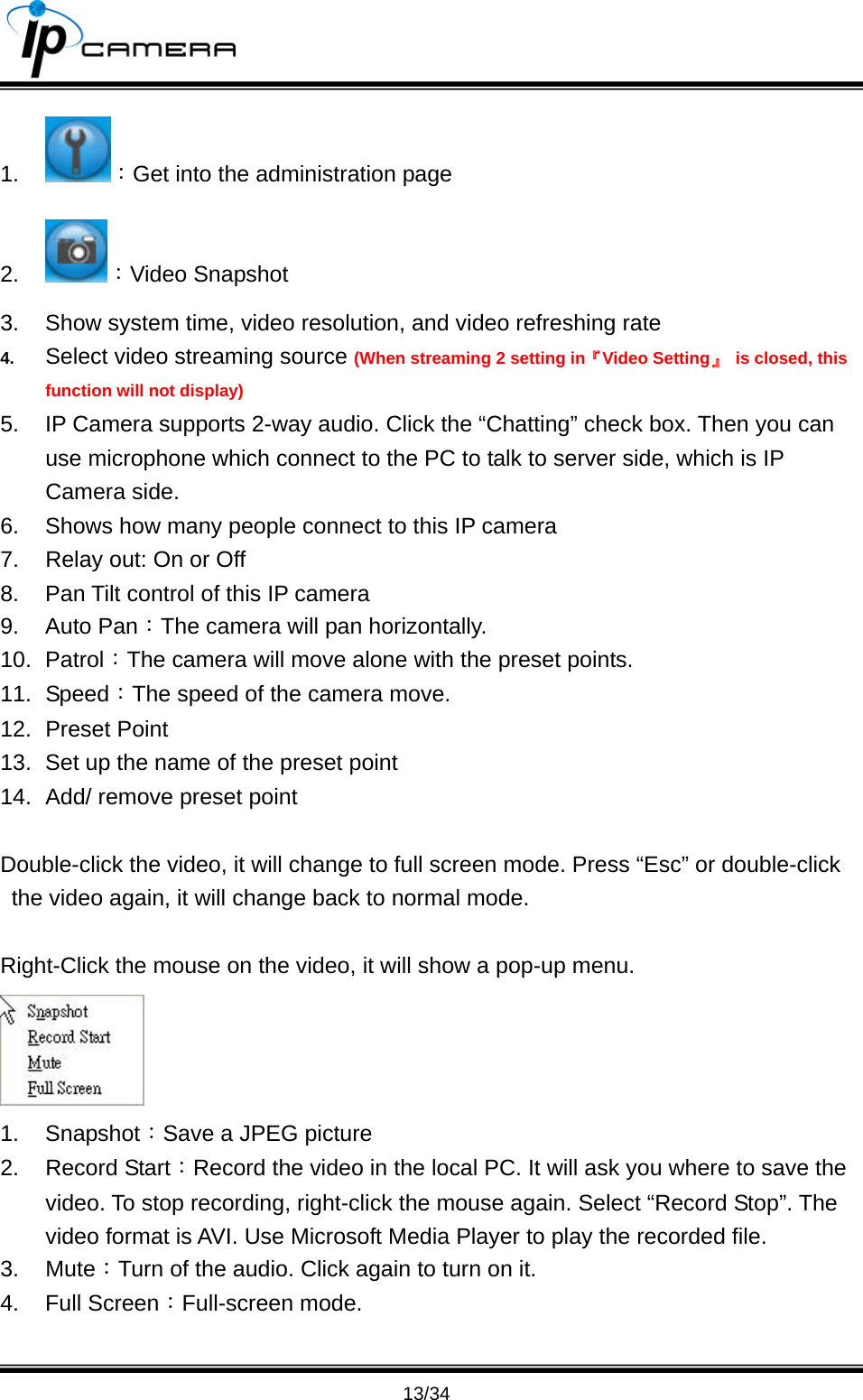                                       13/34 1.  ：Get into the administration page 2.  ：Video Snapshot 3.  Show system time, video resolution, and video refreshing rate 4.  Select video streaming source (When streaming 2 setting in『Video Setting』  is closed, this function will not display) 5.  IP Camera supports 2-way audio. Click the &ldquo;Chatting&rdquo; check box. Then you can use microphone which connect to the PC to talk to server side, which is IP Camera side. 6.  Shows how many people connect to this IP camera 7.  Relay out: On or Off 8.  Pan Tilt control of this IP camera 9. Auto Pan：The camera will pan horizontally. 10. Patrol：The camera will move alone with the preset points. 11. Speed：The speed of the camera move. 12. Preset Point 13.  Set up the name of the preset point 14.  Add/ remove preset point  Double-click the video, it will change to full screen mode. Press &ldquo;Esc&rdquo; or double-click the video again, it will change back to normal mode.    Right-Click the mouse on the video, it will show a pop-up menu.    1. Snapshot：Save a JPEG picture 2. Record Start：Record the video in the local PC. It will ask you where to save the video. To stop recording, right-click the mouse again. Select &ldquo;Record Stop&rdquo;. The video format is AVI. Use Microsoft Media Player to play the recorded file.   3. Mute：Turn of the audio. Click again to turn on it.   4. Full Screen：Full-screen mode. 