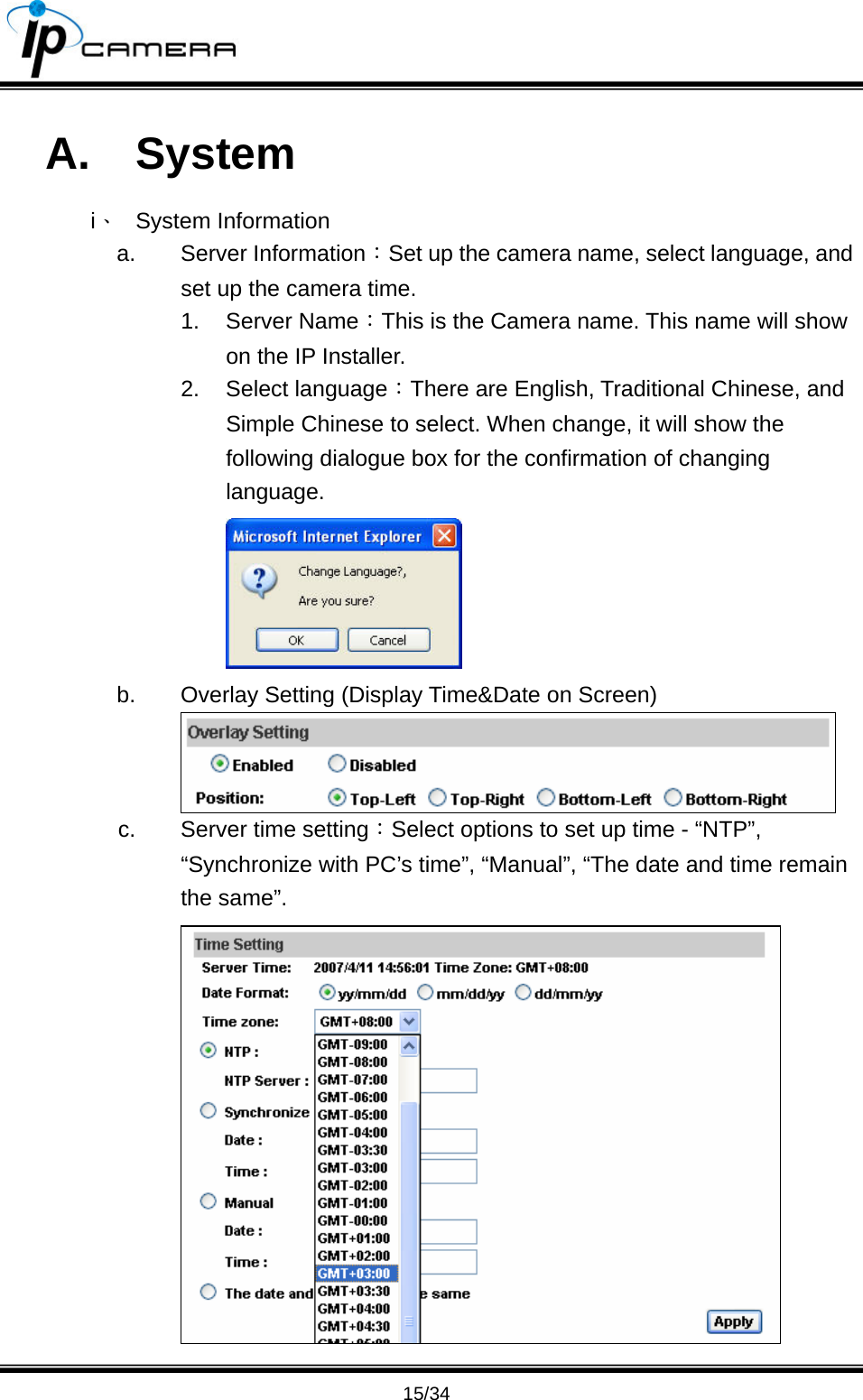                                       15/34 A. System i、 System Information a. Server Information：Set up the camera name, select language, and set up the camera time. 1. Server Name：This is the Camera name. This name will show on the IP Installer. 2. Select language：There are English, Traditional Chinese, and Simple Chinese to select. When change, it will show the following dialogue box for the confirmation of changing language.  b.  Overlay Setting (Display Time&amp;Date on Screen)  c.  Server time setting：Select options to set up time - &ldquo;NTP&rdquo;, &ldquo;Synchronize with PC&rsquo;s time&rdquo;, &ldquo;Manual&rdquo;, &ldquo;The date and time remain the same&rdquo;.  