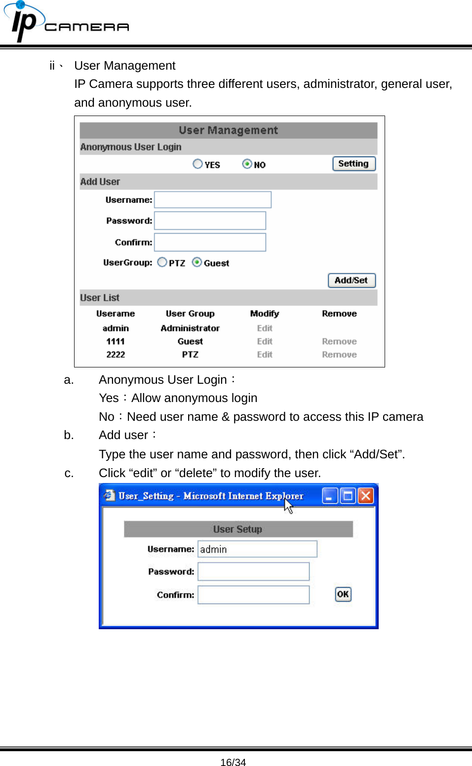                                       16/34 ii、 User Management IP Camera supports three different users, administrator, general user, and anonymous user.  a.  Anonymous User Login： Yes：Allow anonymous login No：Need user name &amp; password to access this IP camera b. Add user： Type the user name and password, then click &ldquo;Add/Set&rdquo;. c.  Click &ldquo;edit&rdquo; or &ldquo;delete&rdquo; to modify the user.  