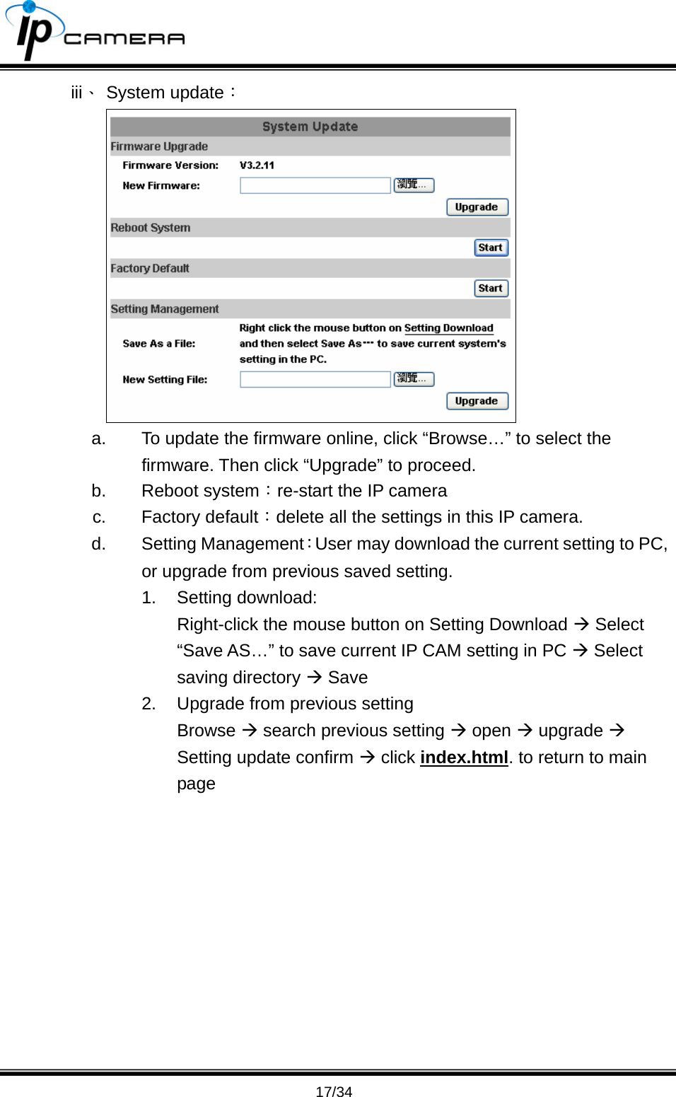                                       17/34 iii、 System update：  a.  To update the firmware online, click &ldquo;Browse&hellip;&rdquo; to select the firmware. Then click &ldquo;Upgrade&rdquo; to proceed. b. Reboot system：re-start the IP camera c. Factory default：delete all the settings in this IP camera. d. Setting Management：User may download the current setting to PC, or upgrade from previous saved setting.   1. Setting download: Right-click the mouse button on Setting Download &AElig; Select &ldquo;Save AS&hellip;&rdquo; to save current IP CAM setting in PC &AElig; Select saving directory &AElig; Save 2.  Upgrade from previous setting Browse &AElig; search previous setting &AElig; open &AElig; upgrade &AElig; Setting update confirm &AElig; click index.html. to return to main page 