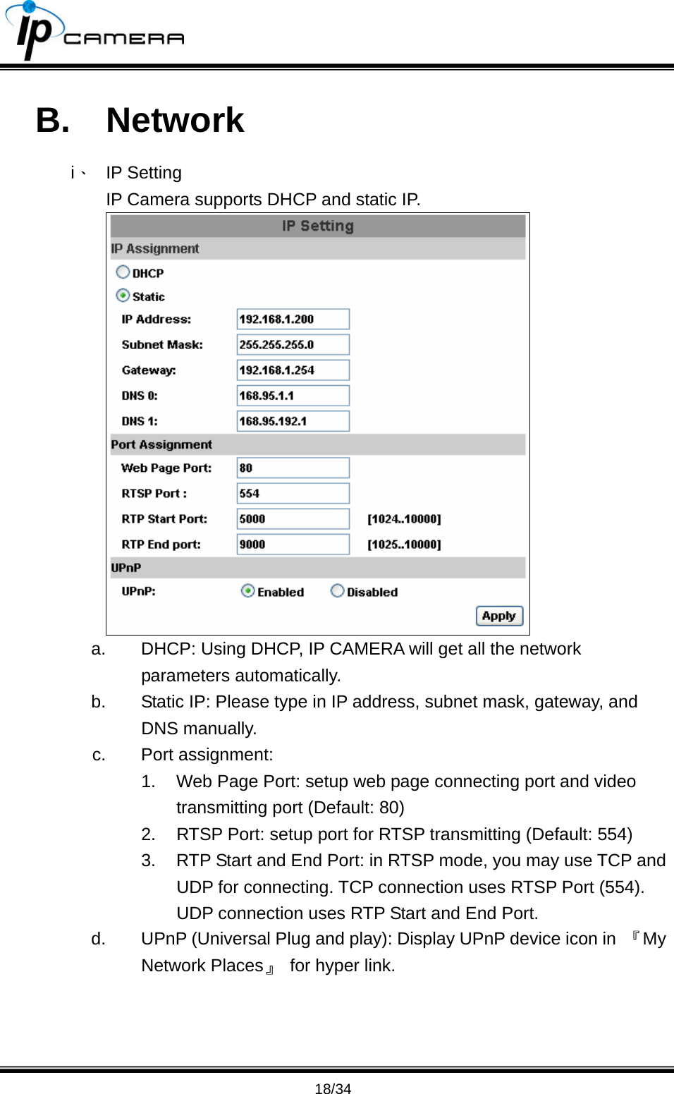                                       18/34 B. Network i、 IP Setting IP Camera supports DHCP and static IP.  a.  DHCP: Using DHCP, IP CAMERA will get all the network parameters automatically. b.  Static IP: Please type in IP address, subnet mask, gateway, and DNS manually. c. Port assignment: 1.  Web Page Port: setup web page connecting port and video transmitting port (Default: 80) 2.  RTSP Port: setup port for RTSP transmitting (Default: 554) 3.  RTP Start and End Port: in RTSP mode, you may use TCP and UDP for connecting. TCP connection uses RTSP Port (554). UDP connection uses RTP Start and End Port. d.  UPnP (Universal Plug and play): Display UPnP device icon in  『My Network Places』 for hyper link.    