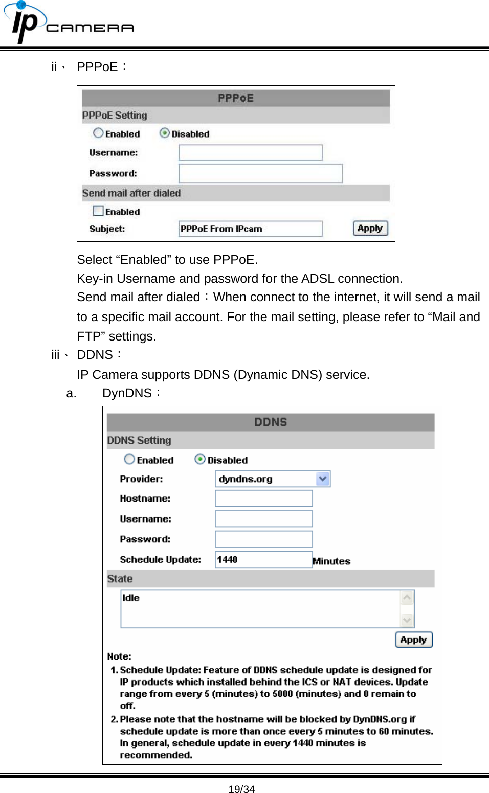                                       19/34 ii、 PPPoE：  Select &ldquo;Enabled&rdquo; to use PPPoE. Key-in Username and password for the ADSL connection. Send mail after dialed：When connect to the internet, it will send a mail to a specific mail account. For the mail setting, please refer to &ldquo;Mail and FTP&rdquo; settings.   iii、 DDNS： IP Camera supports DDNS (Dynamic DNS) service.   a. DynDNS：  