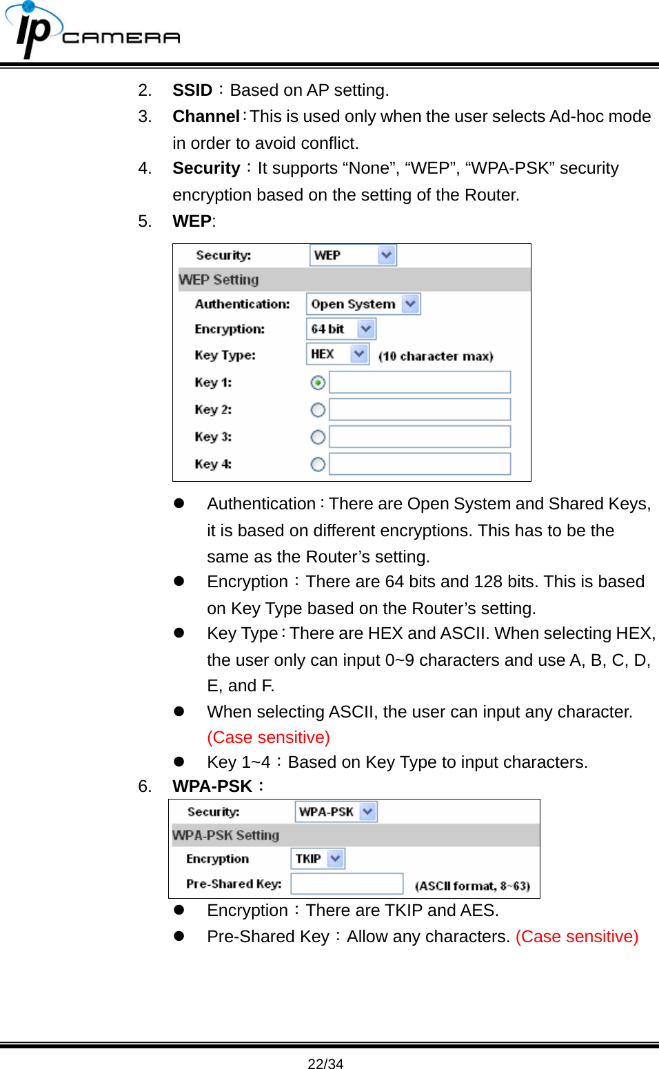                                       22/34 2.  SSID：Based on AP setting. 3.  Channel：This is used only when the user selects Ad-hoc mode in order to avoid conflict.   4.  Security：It supports &ldquo;None&rdquo;, &ldquo;WEP&rdquo;, &ldquo;WPA-PSK&rdquo; security encryption based on the setting of the Router.   5.  WEP:  z Authentication：There are Open System and Shared Keys, it is based on different encryptions. This has to be the same as the Router&rsquo;s setting.   z Encryption：There are 64 bits and 128 bits. This is based on Key Type based on the Router&rsquo;s setting. z Key Type：There are HEX and ASCII. When selecting HEX, the user only can input 0~9 characters and use A, B, C, D, E, and F.   z  When selecting ASCII, the user can input any character. (Case sensitive) z Key 1~4：Based on Key Type to input characters. 6.  WPA-PSK：  z Encryption：There are TKIP and AES. z Pre-Shared Key：Allow any characters. (Case sensitive)  