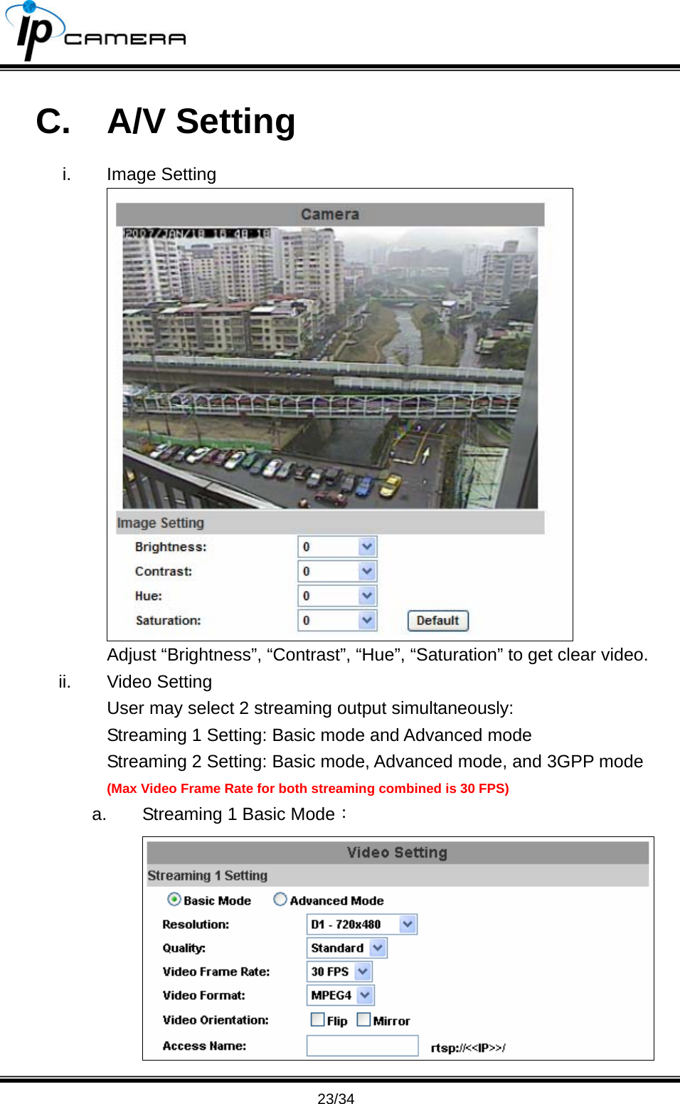                                      23/34 C. A/V Setting i. Image Setting  Adjust &ldquo;Brightness&rdquo;, &ldquo;Contrast&rdquo;, &ldquo;Hue&rdquo;, &ldquo;Saturation&rdquo; to get clear video.   ii. Video Setting User may select 2 streaming output simultaneously: Streaming 1 Setting: Basic mode and Advanced mode Streaming 2 Setting: Basic mode, Advanced mode, and 3GPP mode (Max Video Frame Rate for both streaming combined is 30 FPS) a.  Streaming 1 Basic Mode：  