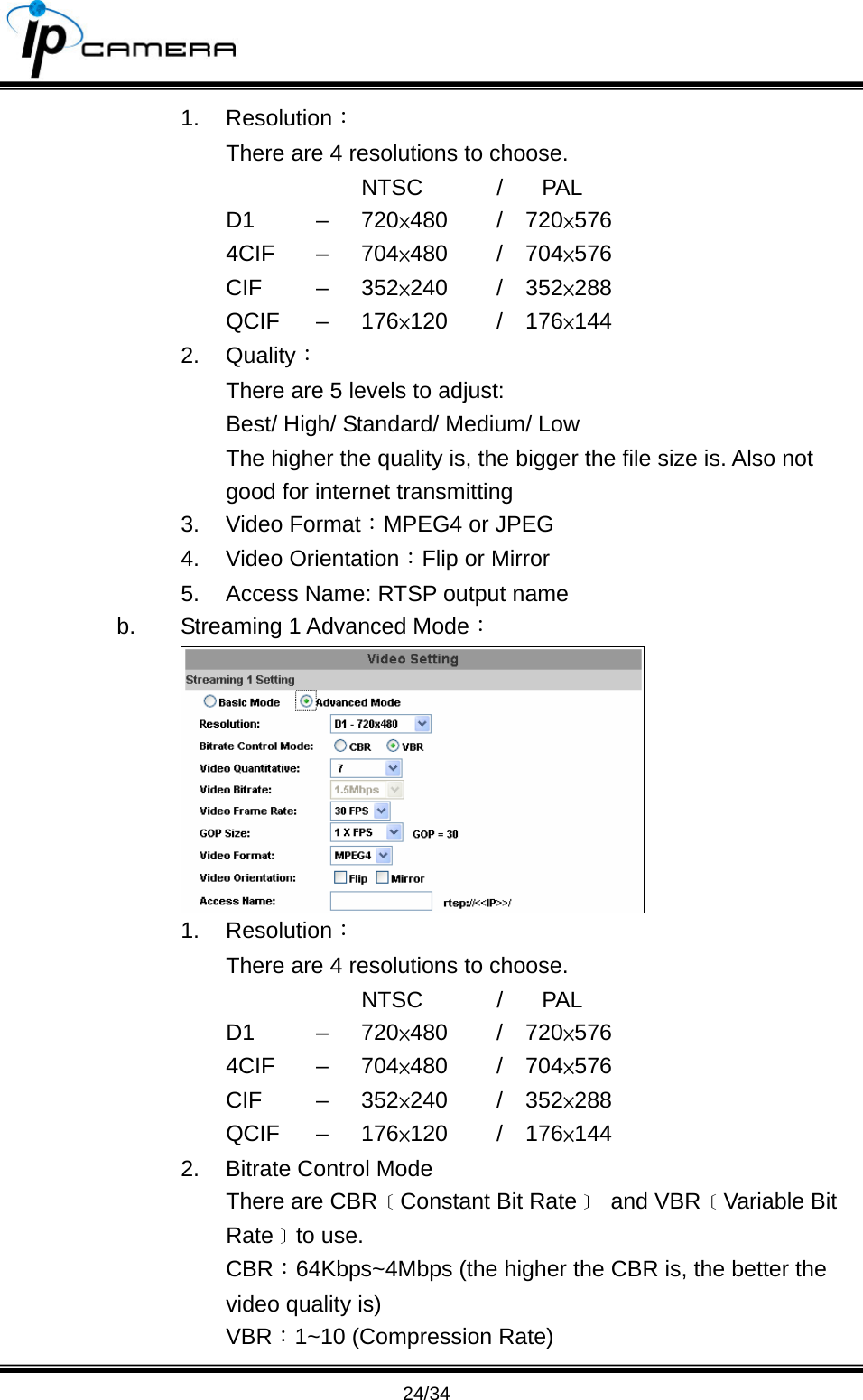                                       24/34 1. Resolution： There are 4 resolutions to choose.      NTSC  / PAL D1   &ndash;  720&times;480   /  720&times;576 4CIF &ndash; 704&times;480   /  704&times;576 CIF   &ndash;  352&times;240   /  352&times;288 QCIF &ndash; 176&times;120   /  176&times;144 2. Quality： There are 5 levels to adjust: Best/ High/ Standard/ Medium/ Low   The higher the quality is, the bigger the file size is. Also not good for internet transmitting 3. Video Format：MPEG4 or JPEG 4. Video Orientation：Flip or Mirror 5.  Access Name: RTSP output name b.  Streaming 1 Advanced Mode：  1. Resolution： There are 4 resolutions to choose.      NTSC  / PAL D1   &ndash;  720&times;480   /  720&times;576 4CIF &ndash; 704&times;480   /  704&times;576 CIF   &ndash;  352&times;240   /  352&times;288 QCIF &ndash; 176&times;120   /  176&times;144 2.  Bitrate Control Mode There are CBR﹝Constant Bit Rate﹞ and VBR﹝Variable Bit Rate﹞to use. CBR：64Kbps~4Mbps (the higher the CBR is, the better the video quality is) VBR：1~10 (Compression Rate) 