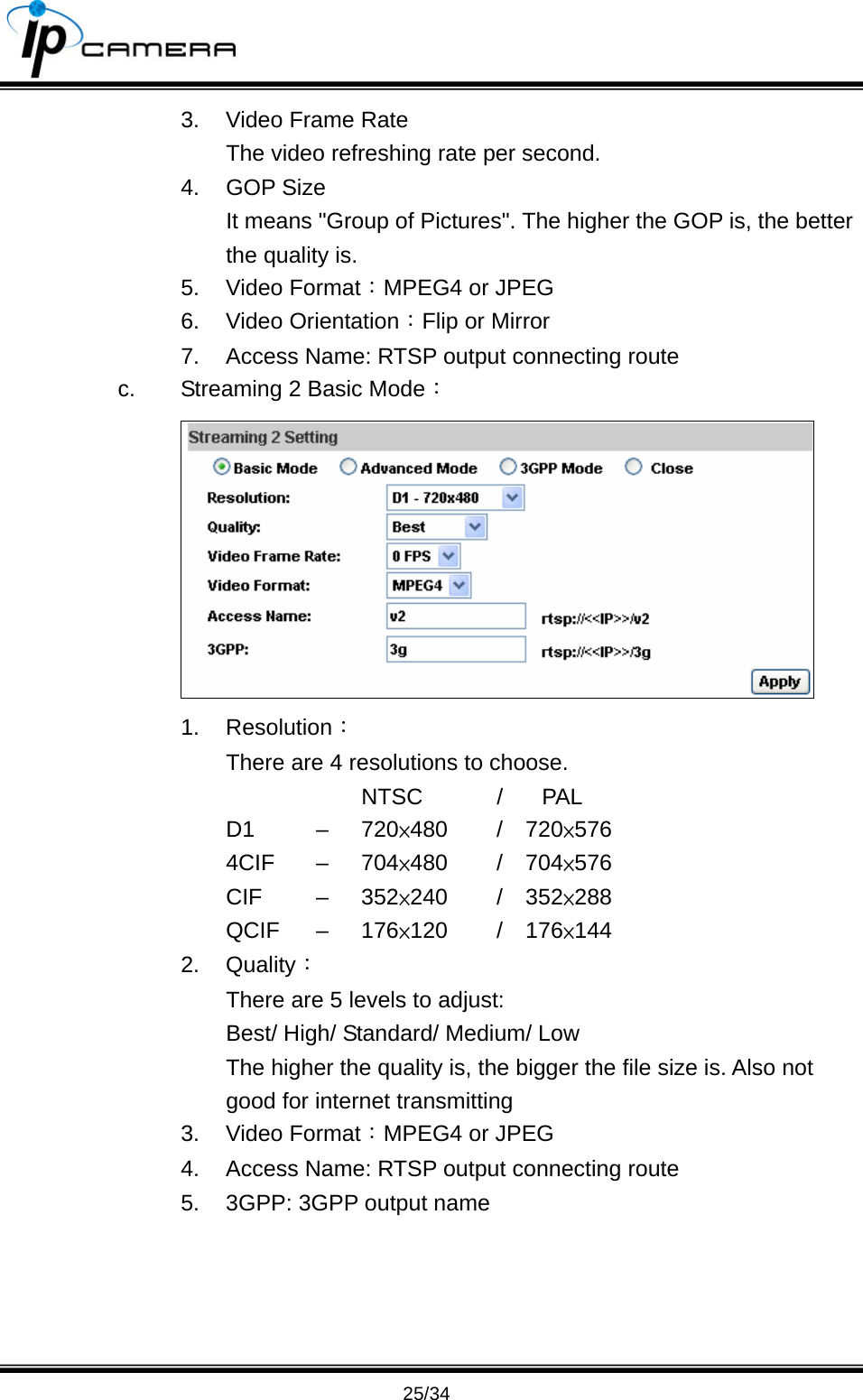                                       25/34 3.  Video Frame Rate The video refreshing rate per second. 4. GOP Size  It means "Group of Pictures". The higher the GOP is, the better the quality is. 5. Video Format：MPEG4 or JPEG 6. Video Orientation：Flip or Mirror 7.  Access Name: RTSP output connecting route c.  Streaming 2 Basic Mode：  1. Resolution： There are 4 resolutions to choose.      NTSC  / PAL D1   &ndash;  720&times;480   /  720&times;576 4CIF &ndash; 704&times;480   /  704&times;576 CIF   &ndash;  352&times;240   /  352&times;288 QCIF &ndash; 176&times;120   /  176&times;144 2. Quality： There are 5 levels to adjust: Best/ High/ Standard/ Medium/ Low   The higher the quality is, the bigger the file size is. Also not good for internet transmitting 3. Video Format：MPEG4 or JPEG 4.  Access Name: RTSP output connecting route 5.  3GPP: 3GPP output name     