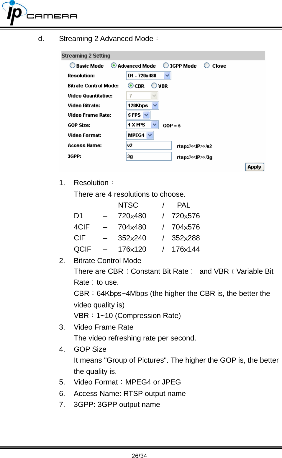                                       26/34 d.  Streaming 2 Advanced Mode：  1. Resolution： There are 4 resolutions to choose.      NTSC  / PAL D1   &ndash;  720&times;480   /  720&times;576 4CIF &ndash; 704&times;480   /  704&times;576 CIF   &ndash;  352&times;240   /  352&times;288 QCIF &ndash; 176&times;120   /  176&times;144 2.  Bitrate Control Mode There are CBR﹝Constant Bit Rate﹞ and VBR﹝Variable Bit Rate﹞to use. CBR：64Kbps~4Mbps (the higher the CBR is, the better the video quality is) VBR：1~10 (Compression Rate) 3.  Video Frame Rate   The video refreshing rate per second. 4. GOP Size  It means "Group of Pictures". The higher the GOP is, the better the quality is. 5. Video Format：MPEG4 or JPEG 6.  Access Name: RTSP output name 7.  3GPP: 3GPP output name    