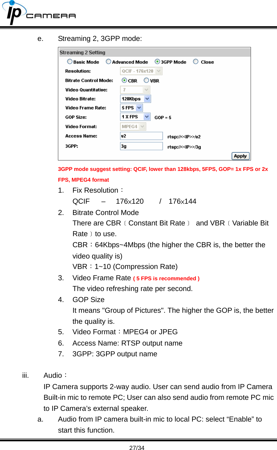                                       27/34 e.  Streaming 2, 3GPP mode:  3GPP mode suggest setting: QCIF, lower than 128kbps, 5FPS, GOP= 1x FPS or 2x FPS, MPEG4 format 1. Fix Resolution： QCIF &ndash; 176&times;120   /  176&times;144 2.  Bitrate Control Mode There are CBR﹝Constant Bit Rate﹞ and VBR﹝Variable Bit Rate﹞to use. CBR：64Kbps~4Mbps (the higher the CBR is, the better the video quality is) VBR：1~10 (Compression Rate) 3.  Video Frame Rate ( 5 FPS is recommended ) The video refreshing rate per second. 4. GOP Size  It means "Group of Pictures". The higher the GOP is, the better the quality is. 5. Video Format：MPEG4 or JPEG 6.  Access Name: RTSP output name 7.  3GPP: 3GPP output name  iii. Audio： IP Camera supports 2-way audio. User can send audio from IP Camera Built-in mic to remote PC; User can also send audio from remote PC mic to IP Camera&rsquo;s external speaker. a.  Audio from IP camera built-in mic to local PC: select &ldquo;Enable&rdquo; to start this function. 