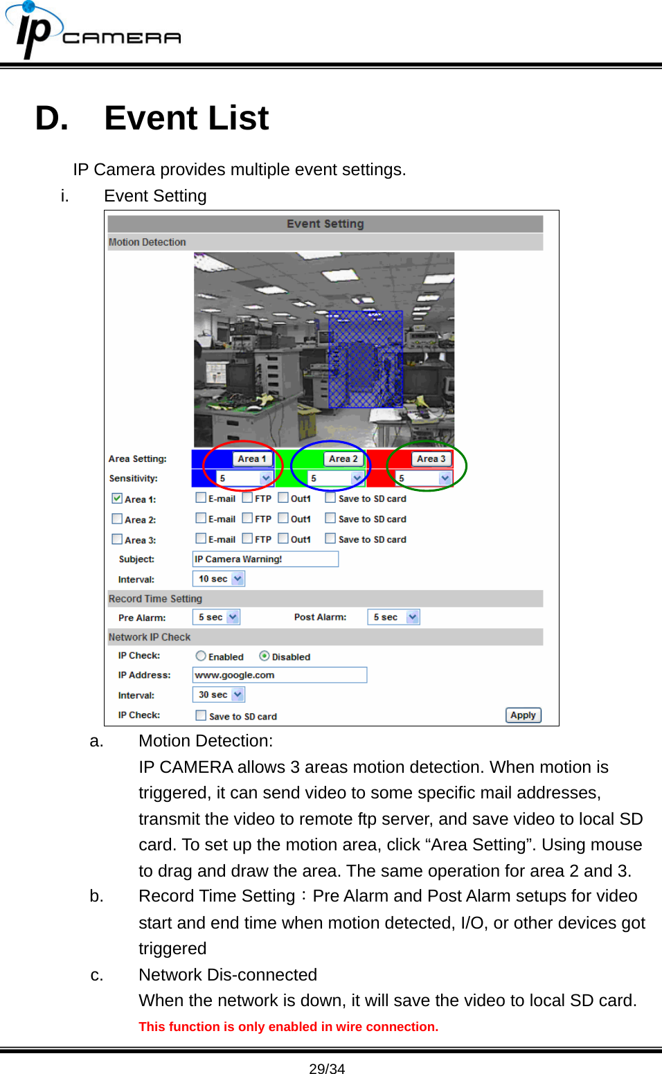                                       29/34 D. Event List IP Camera provides multiple event settings. i. Event Setting  a. Motion Detection: IP CAMERA allows 3 areas motion detection. When motion is triggered, it can send video to some specific mail addresses, transmit the video to remote ftp server, and save video to local SD card. To set up the motion area, click &ldquo;Area Setting&rdquo;. Using mouse to drag and draw the area. The same operation for area 2 and 3. b. Record Time Setting：Pre Alarm and Post Alarm setups for video start and end time when motion detected, I/O, or other devices got triggered c. Network Dis-connected When the network is down, it will save the video to local SD card. This function is only enabled in wire connection. 