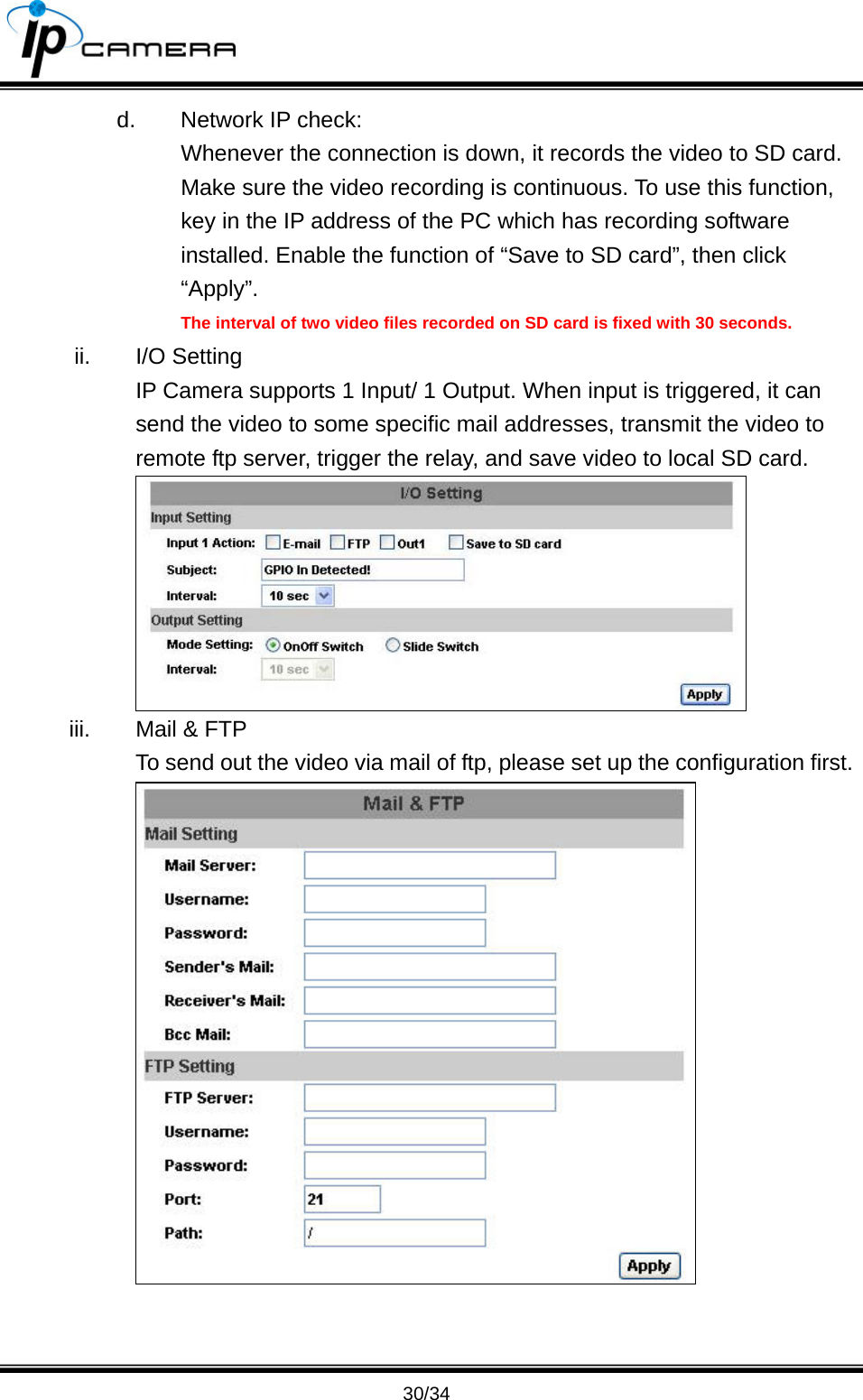                                       30/34 d.  Network IP check: Whenever the connection is down, it records the video to SD card. Make sure the video recording is continuous. To use this function, key in the IP address of the PC which has recording software installed. Enable the function of &ldquo;Save to SD card&rdquo;, then click &ldquo;Apply&rdquo;. The interval of two video files recorded on SD card is fixed with 30 seconds. ii. I/O Setting IP Camera supports 1 Input/ 1 Output. When input is triggered, it can send the video to some specific mail addresses, transmit the video to remote ftp server, trigger the relay, and save video to local SD card.  iii.  Mail &amp; FTP To send out the video via mail of ftp, please set up the configuration first.  