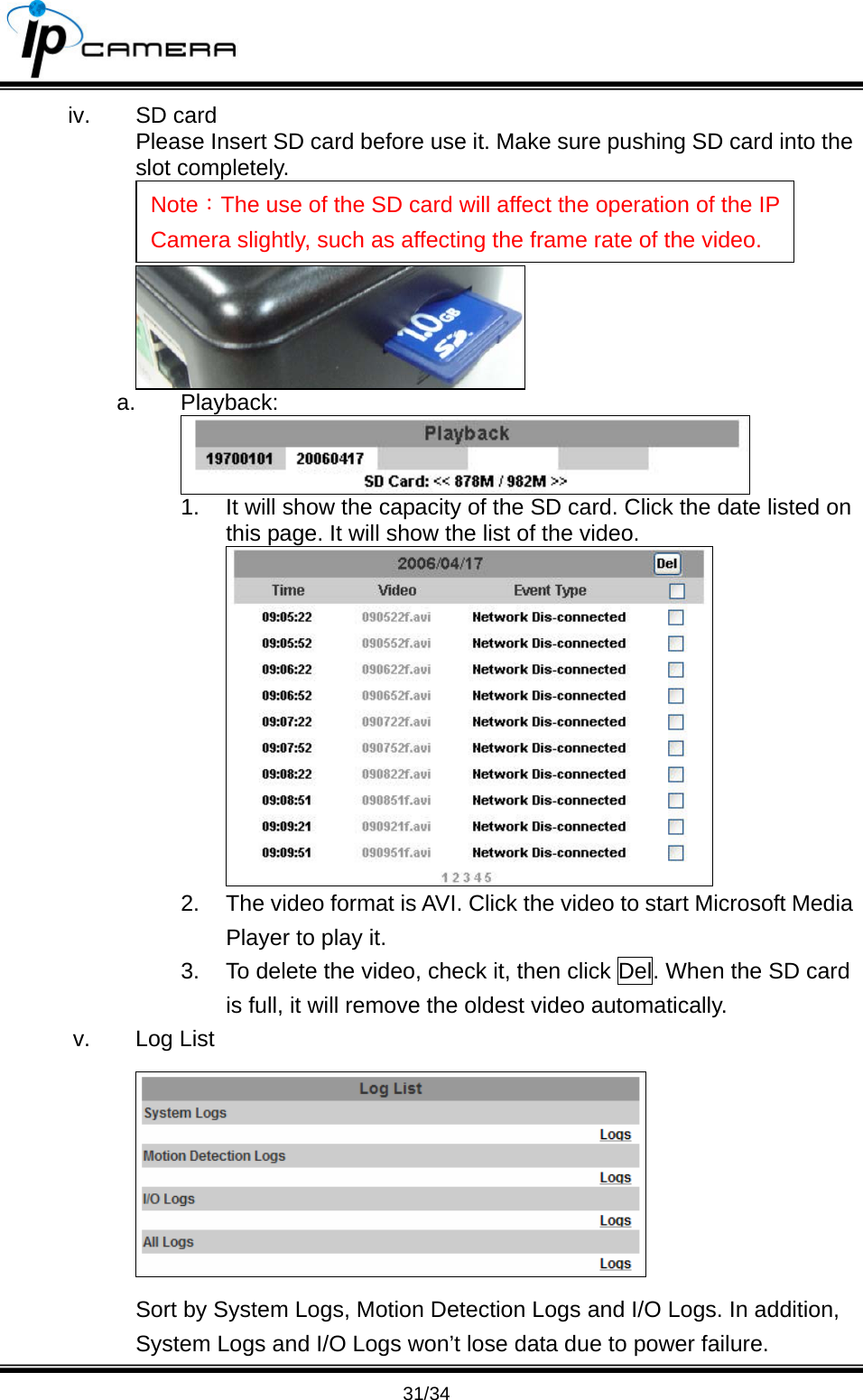                                       31/34 iv. SD card Please Insert SD card before use it. Make sure pushing SD card into the slot completely.   a. Playback:  1.  It will show the capacity of the SD card. Click the date listed on this page. It will show the list of the video.  2.  The video format is AVI. Click the video to start Microsoft Media Player to play it. 3.  To delete the video, check it, then click Del. When the SD card is full, it will remove the oldest video automatically. v. Log List  Sort by System Logs, Motion Detection Logs and I/O Logs. In addition, System Logs and I/O Logs won&rsquo;t lose data due to power failure. Note：The use of the SD card will affect the operation of the IP Camera slightly, such as affecting the frame rate of the video. 