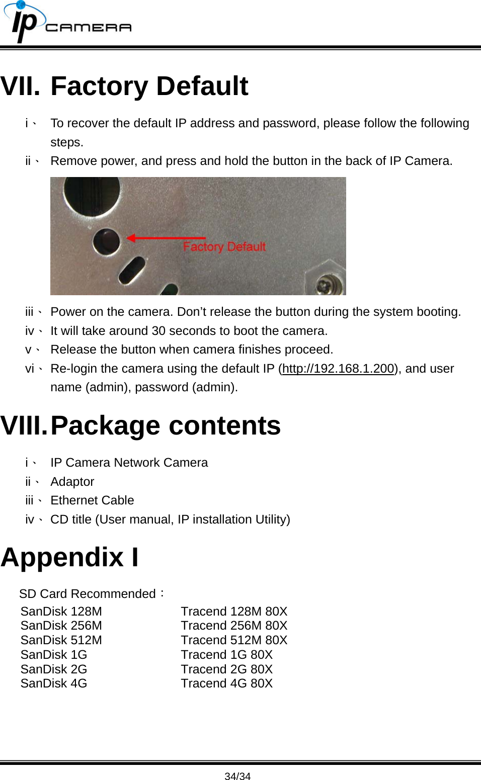                                       34/34 VII. Factory Default i、  To recover the default IP address and password, please follow the following steps. ii、  Remove power, and press and hold the button in the back of IP Camera.  iii、 Power on the camera. Don&rsquo;t release the button during the system booting. iv、 It will take around 30 seconds to boot the camera. v、  Release the button when camera finishes proceed. vi、 Re-login the camera using the default IP (http://192.168.1.200), and user name (admin), password (admin). VIII. Package  contents i、  IP Camera Network Camera ii、 Adaptor iii、 Ethernet Cable iv、 CD title (User manual, IP installation Utility) Appendix I SD Card Recommended： SanDisk 128M SanDisk 256M SanDisk 512M SanDisk 1G SanDisk 2G SanDisk 4G Tracend 128M 80X Tracend 256M 80X Tracend 512M 80X Tracend 1G 80X   Tracend 2G 80X Tracend 4G 80X  