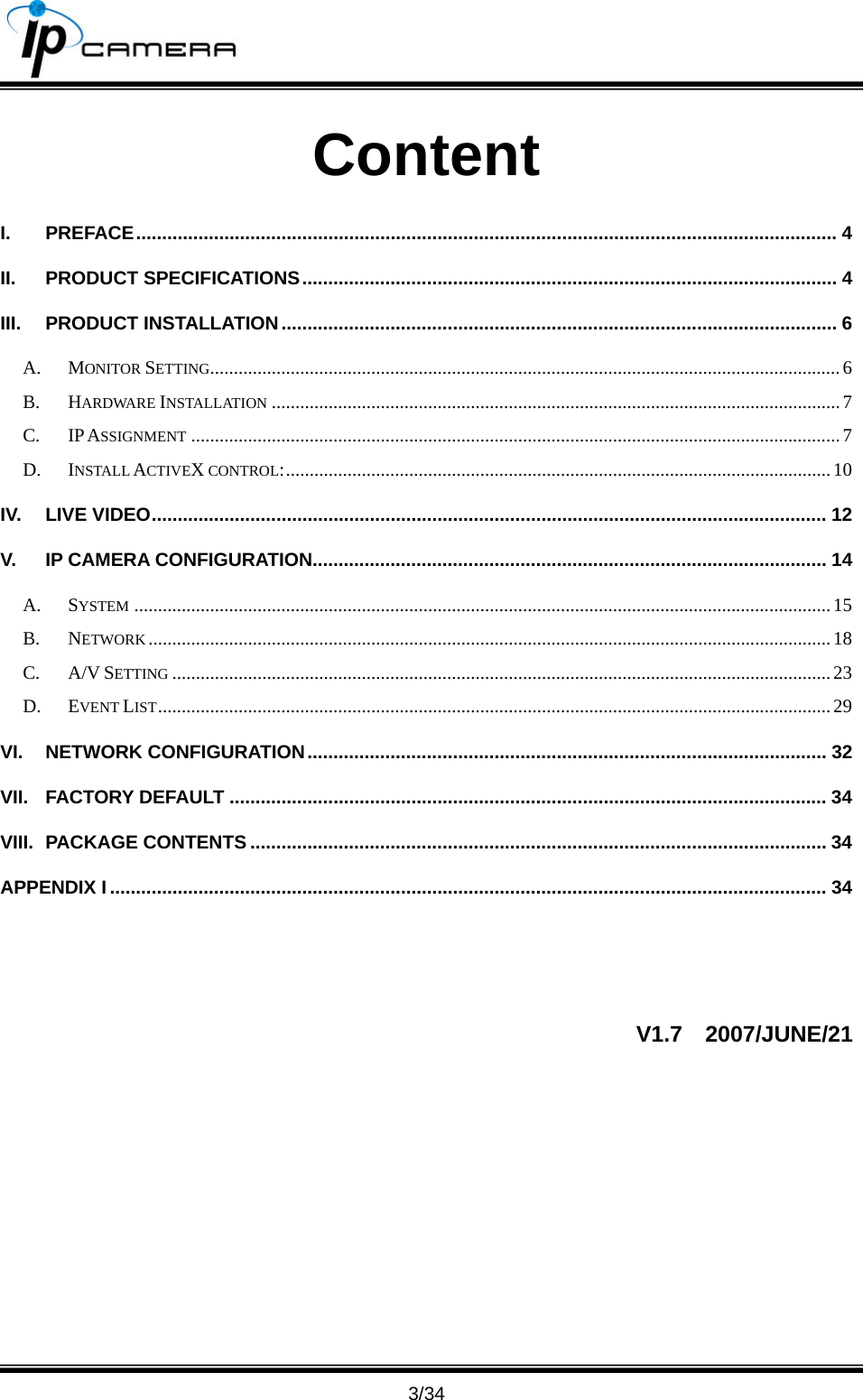                                      3/34 Content I. PREFACE....................................................................................................................................... 4 II. PRODUCT SPECIFICATIONS....................................................................................................... 4 III. PRODUCT INSTALLATION........................................................................................................... 6 A. MONITOR SETTING.....................................................................................................................................6 B. HARDWARE INSTALLATION ........................................................................................................................7 C. IP ASSIGNMENT .........................................................................................................................................7 D. INSTALL ACTIVEX CONTROL:...................................................................................................................10 IV. LIVE VIDEO.................................................................................................................................. 12 V. IP CAMERA CONFIGURATION................................................................................................... 14 A. SYSTEM ...................................................................................................................................................15 B. NETWORK ................................................................................................................................................18 C. A/V SETTING ...........................................................................................................................................23 D. EVENT LIST..............................................................................................................................................29 VI. NETWORK CONFIGURATION.................................................................................................... 32 VII. FACTORY DEFAULT ................................................................................................................... 34 VIII. PACKAGE CONTENTS ............................................................................................................... 34 APPENDIX I .......................................................................................................................................... 34  V1.7  2007/JUNE/21 