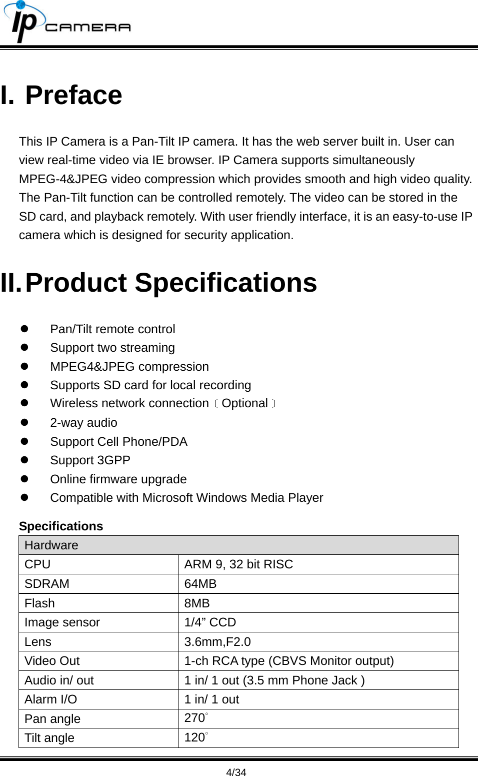                                       4/34 I. Preface This IP Camera is a Pan-Tilt IP camera. It has the web server built in. User can view real-time video via IE browser. IP Camera supports simultaneously MPEG-4&amp;JPEG video compression which provides smooth and high video quality. The Pan-Tilt function can be controlled remotely. The video can be stored in the SD card, and playback remotely. With user friendly interface, it is an easy-to-use IP camera which is designed for security application.   II. Product  Specifications z  Pan/Tilt remote control z  Support two streaming z MPEG4&amp;JPEG compression z  Supports SD card for local recording z  Wireless network connection﹝Optional﹞ z 2-way audio z  Support Cell Phone/PDA z Support 3GPP z  Online firmware upgrade z  Compatible with Microsoft Windows Media Player Specifications Hardware CPU  ARM 9, 32 bit RISC SDRAM 64MB Flash 8MB Image sensor  1/4&rdquo; CCD Lens 3.6mm,F2.0 Video Out  1-ch RCA type (CBVS Monitor output) Audio in/ out  1 in/ 1 out (3.5 mm Phone Jack ) Alarm I/O  1 in/ 1 out Pan angle  270&deg; Tilt angle  120&deg; 
