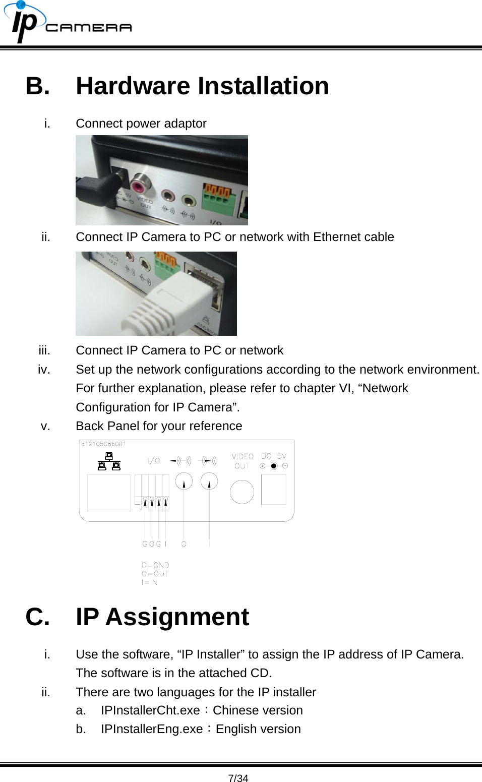                                       7/34 B. Hardware Installation i.  Connect power adaptor  ii.  Connect IP Camera to PC or network with Ethernet cable  iii.  Connect IP Camera to PC or network iv.  Set up the network configurations according to the network environment. For further explanation, please refer to chapter VI, &ldquo;Network Configuration for IP Camera&rdquo;. v.  Back Panel for your reference  C. IP Assignment i.  Use the software, &ldquo;IP Installer&rdquo; to assign the IP address of IP Camera. The software is in the attached CD. ii.  There are two languages for the IP installer a. IPInstallerCht.exe：Chinese version b. IPInstallerEng.exe：English version  