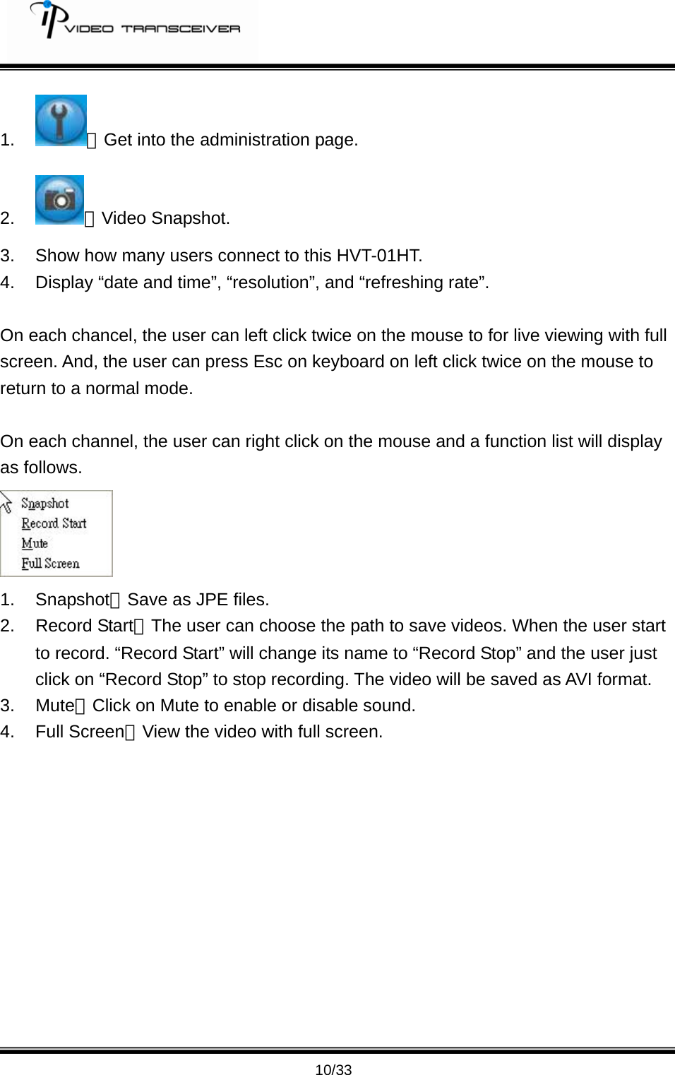         10/33 1.  ：Get into the administration page. 2.  ：Video Snapshot. 3.  Show how many users connect to this HVT-01HT. 4.  Display &ldquo;date and time&rdquo;, &ldquo;resolution&rdquo;, and &ldquo;refreshing rate&rdquo;.    On each chancel, the user can left click twice on the mouse to for live viewing with full screen. And, the user can press Esc on keyboard on left click twice on the mouse to return to a normal mode.    On each channel, the user can right click on the mouse and a function list will display as follows.    1. Snapshot：Save as JPE files.   2. Record Start：The user can choose the path to save videos. When the user start to record. &ldquo;Record Start&rdquo; will change its name to &ldquo;Record Stop&rdquo; and the user just click on &ldquo;Record Stop&rdquo; to stop recording. The video will be saved as AVI format.   3. Mute：Click on Mute to enable or disable sound.   4. Full Screen：View the video with full screen. 