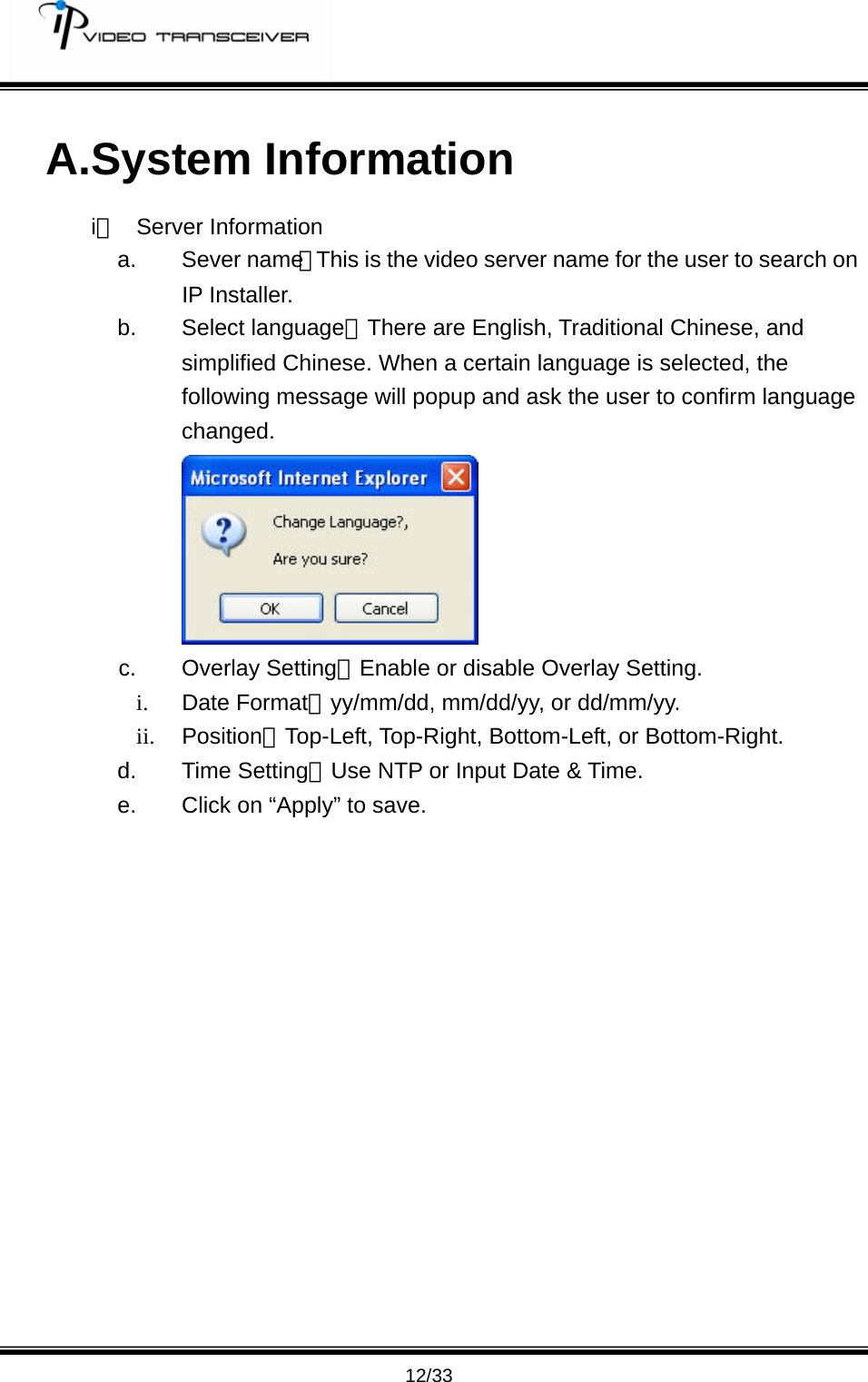         12/33 A.System Information i、 Server Information a. Sever name：This is the video server name for the user to search on IP Installer.   b. Select language：There are English, Traditional Chinese, and simplified Chinese. When a certain language is selected, the following message will popup and ask the user to confirm language changed.  c. Overlay Setting：Enable or disable Overlay Setting. i. Date Format：yy/mm/dd, mm/dd/yy, or dd/mm/yy. ii. Position：Top-Left, Top-Right, Bottom-Left, or Bottom-Right. d. Time Setting：Use NTP or Input Date &amp; Time. e.  Click on &ldquo;Apply&rdquo; to save. 