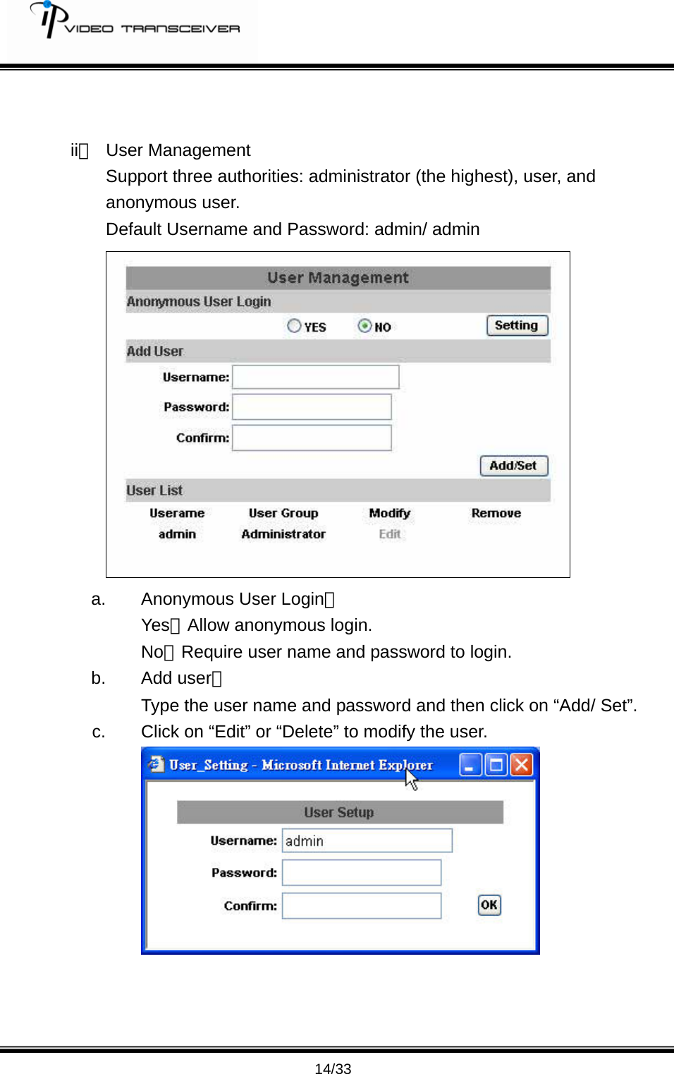         14/33   ii、 User Management Support three authorities: administrator (the highest), user, and anonymous user. Default Username and Password: admin/ admin  a.  Anonymous User Login： Yes：Allow anonymous login. No：Require user name and password to login.   b. Add user： Type the user name and password and then click on &ldquo;Add/ Set&rdquo;. c.  Click on &ldquo;Edit&rdquo; or &ldquo;Delete&rdquo; to modify the user.       