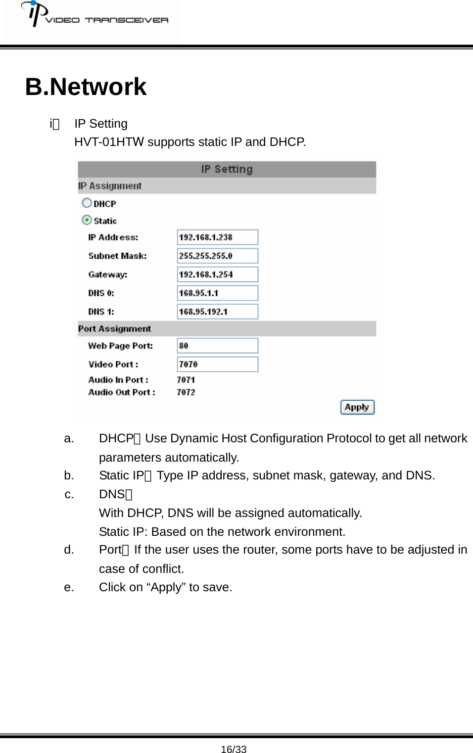         16/33 B.Network i、 IP Setting HVT-01HTW supports static IP and DHCP.  a. DHCP：Use Dynamic Host Configuration Protocol to get all network parameters automatically.   b. Static IP：Type IP address, subnet mask, gateway, and DNS.   c. DNS： With DHCP, DNS will be assigned automatically. Static IP: Based on the network environment. d. Port：If the user uses the router, some ports have to be adjusted in case of conflict. e.  Click on &ldquo;Apply&rdquo; to save.        