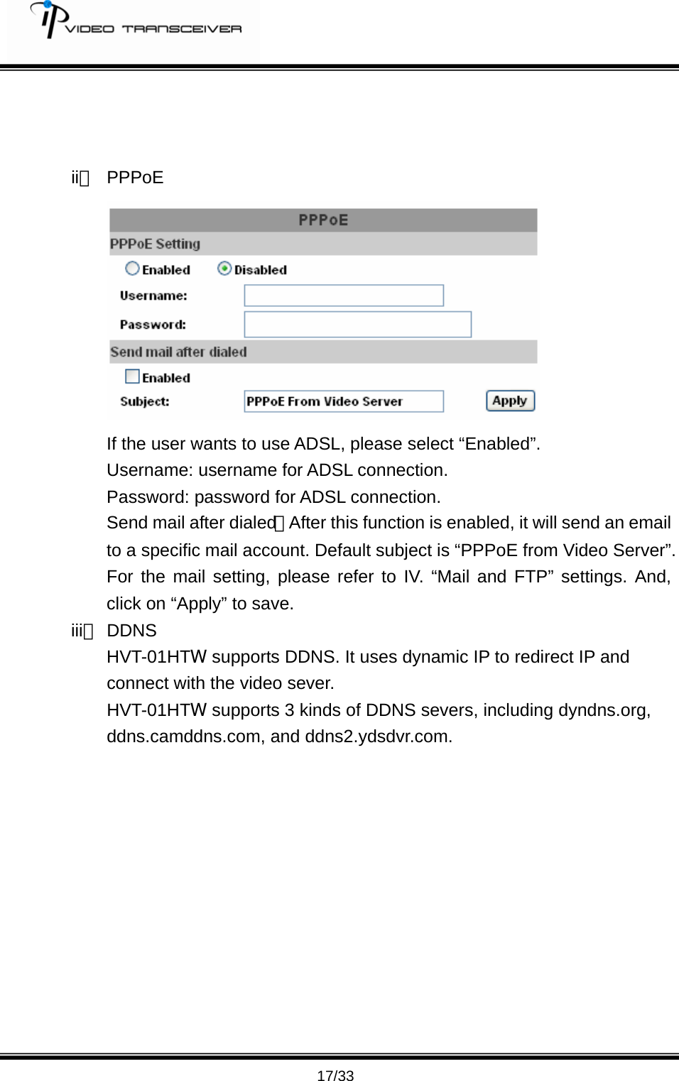         17/33    ii、 PPPoE   If the user wants to use ADSL, please select &ldquo;Enabled&rdquo;. Username: username for ADSL connection. Password: password for ADSL connection. Send mail after dialed：After this function is enabled, it will send an email to a specific mail account. Default subject is &ldquo;PPPoE from Video Server&rdquo;. For the mail setting, please refer to IV. &ldquo;Mail and FTP&rdquo; settings. And, click on &ldquo;Apply&rdquo; to save. iii、 DDNS HVT-01HTW supports DDNS. It uses dynamic IP to redirect IP and connect with the video sever.   HVT-01HTW supports 3 kinds of DDNS severs, including dyndns.org,  ddns.camddns.com, and ddns2.ydsdvr.com.            