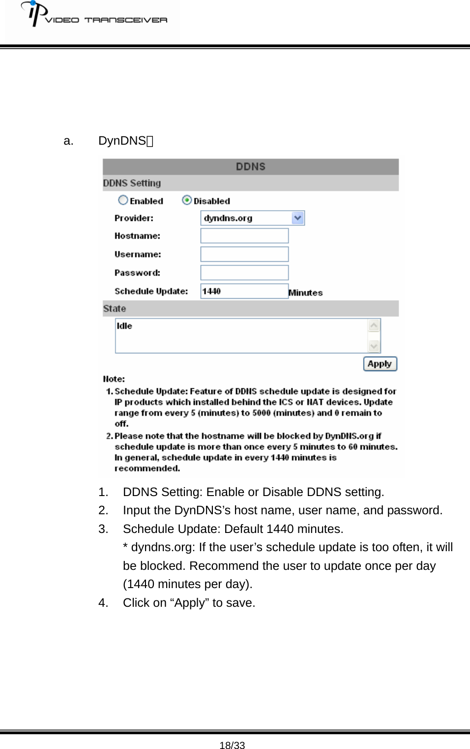         18/33     a. DynDNS；  1.  DDNS Setting: Enable or Disable DDNS setting.   2.  Input the DynDNS&rsquo;s host name, user name, and password. 3. Schedule Update: Default 1440 minutes.   * dyndns.org: If the user&rsquo;s schedule update is too often, it will be blocked. Recommend the user to update once per day (1440 minutes per day). 4.  Click on &ldquo;Apply&rdquo; to save.       