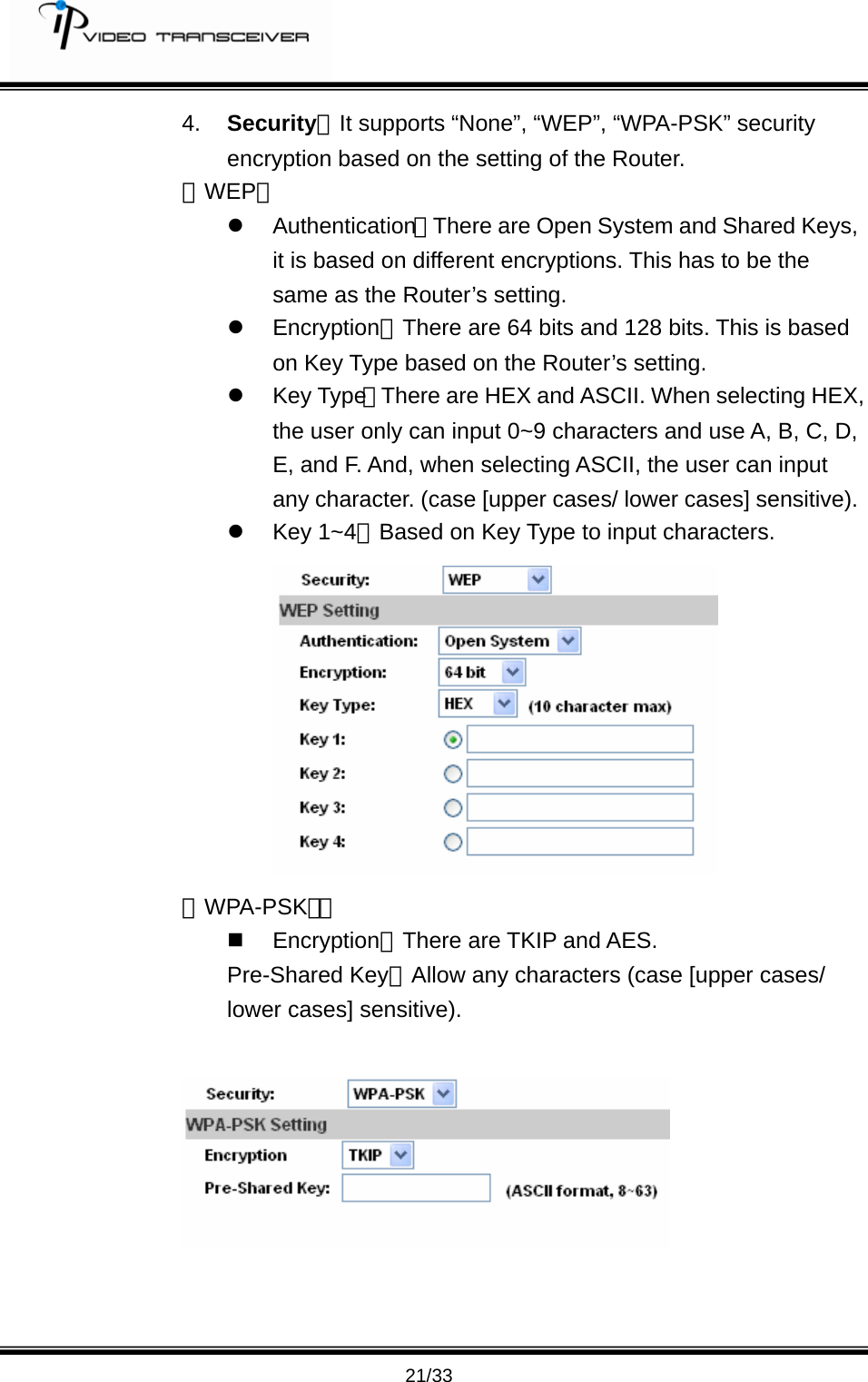         21/33 4.  Security：It supports &ldquo;None&rdquo;, &ldquo;WEP&rdquo;, &ldquo;WPA-PSK&rdquo; security encryption based on the setting of the Router.   『WEP』 z Authentication：There are Open System and Shared Keys, it is based on different encryptions. This has to be the same as the Router&rsquo;s setting.   z Encryption：There are 64 bits and 128 bits. This is based on Key Type based on the Router&rsquo;s setting. z Key Type：There are HEX and ASCII. When selecting HEX, the user only can input 0~9 characters and use A, B, C, D, E, and F. And, when selecting ASCII, the user can input any character. (case [upper cases/ lower cases] sensitive). z Key 1~4：Based on Key Type to input characters.  『WPA-PSK』：  Encryption：There are TKIP and AES. Pre-Shared Key：Allow any characters (case [upper cases/ lower cases] sensitive).      