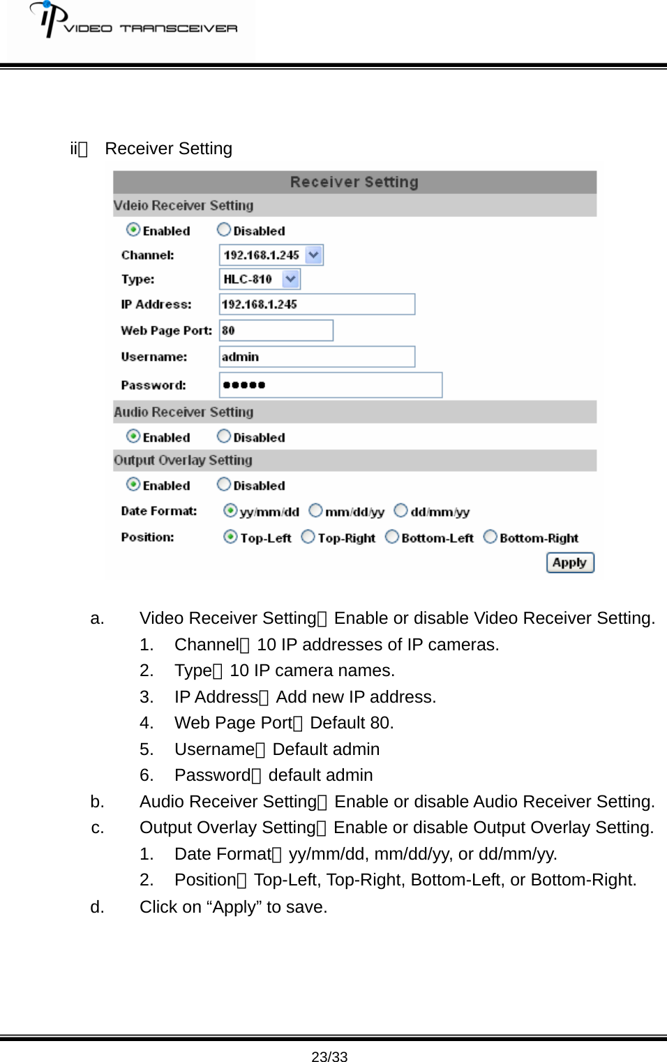         23/33   ii、 Receiver Setting   a.  Video Receiver Setting：Enable or disable Video Receiver Setting. 1. Channel：10 IP addresses of IP cameras. 2. Type：10 IP camera names. 3. IP Address：Add new IP address. 4. Web Page Port：Default 80. 5. Username：Default admin 6. Password：default admin b.  Audio Receiver Setting：Enable or disable Audio Receiver Setting. c. Output Overlay Setting：Enable or disable Output Overlay Setting. 1. Date Format：yy/mm/dd, mm/dd/yy, or dd/mm/yy. 2. Position：Top-Left, Top-Right, Bottom-Left, or Bottom-Right.   d.  Click on &ldquo;Apply&rdquo; to save.       
