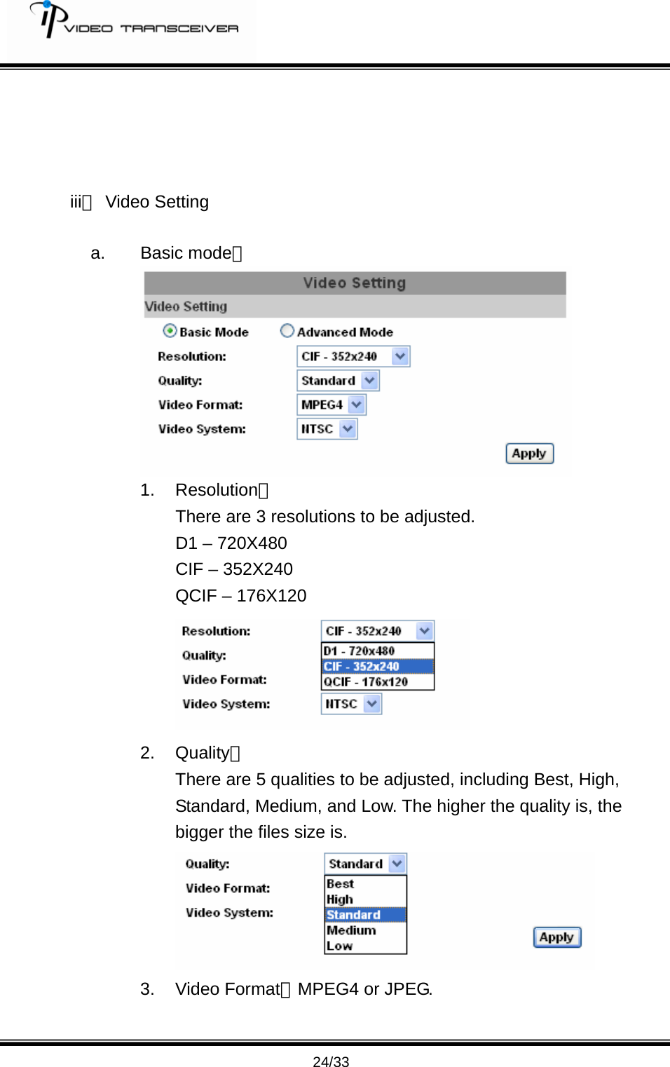         24/33     iii、 Video Setting  a. Basic mode： 1. Resolution： There are 3 resolutions to be adjusted. D1 &ndash; 720X480 CIF &ndash; 352X240 QCIF &ndash; 176X120  2. Quality： There are 5 qualities to be adjusted, including Best, High, Standard, Medium, and Low. The higher the quality is, the bigger the files size is.    3. Video Format：MPEG4 or JPEG. 