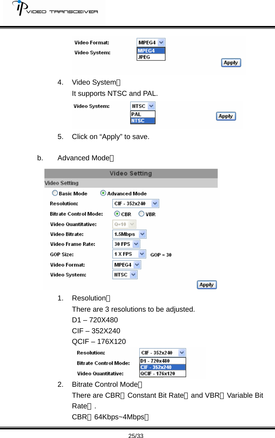         25/33  4. Video System： It supports NTSC and PAL.  5.  Click on &ldquo;Apply&rdquo; to save.    b. Advanced Mode：  1. Resolution： There are 3 resolutions to be adjusted. D1 &ndash; 720X480 CIF &ndash; 352X240 QCIF &ndash; 176X120  2.  Bitrate Control Mode： There are CBR﹝Constant Bit Rate﹞and VBR﹝Variable Bit Rate﹞. CBR；64Kbps~4Mbps。 