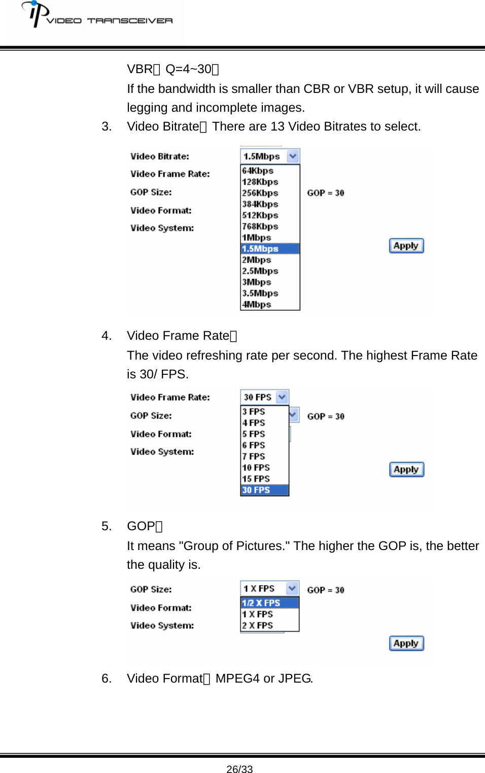         26/33 VBR：Q=4~30。 If the bandwidth is smaller than CBR or VBR setup, it will cause legging and incomplete images. 3. Video Bitrate：There are 13 Video Bitrates to select.     4.  Video Frame Rate： The video refreshing rate per second. The highest Frame Rate is 30/ FPS.  5. GOP： It means "Group of Pictures." The higher the GOP is, the better the quality is.  6. Video Format：MPEG4 or JPEG. 