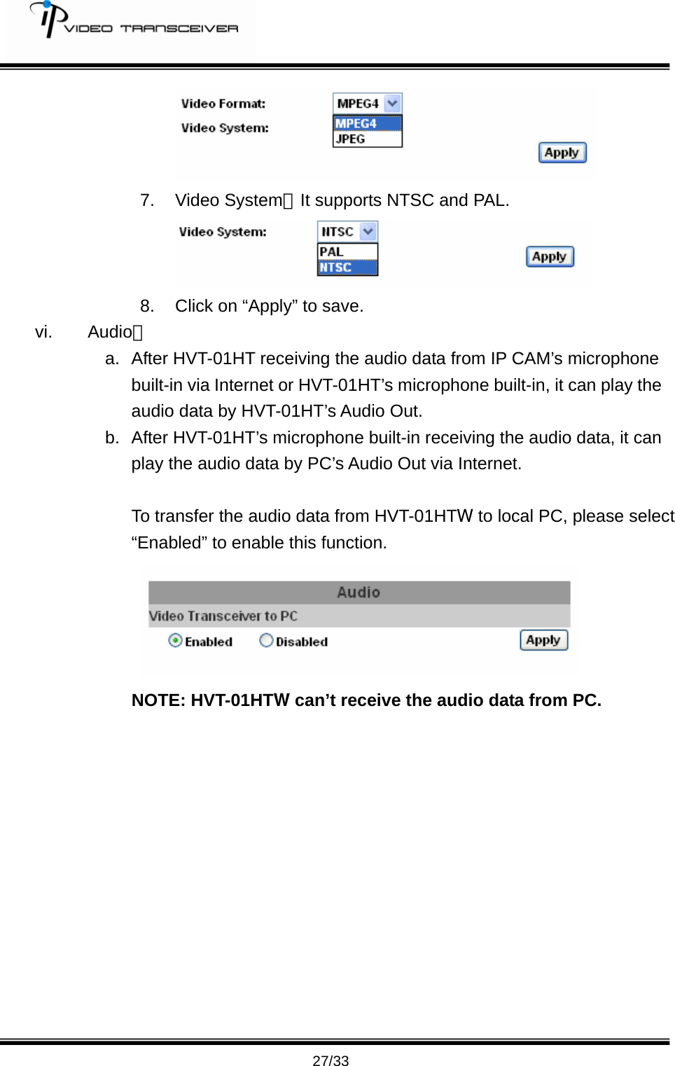         27/33  7. Video System：It supports NTSC and PAL.  8.  Click on &ldquo;Apply&rdquo; to save. vi. Audio： a.  After HVT-01HT receiving the audio data from IP CAM&rsquo;s microphone built-in via Internet or HVT-01HT&rsquo;s microphone built-in, it can play the audio data by HVT-01HT&rsquo;s Audio Out. b. After HVT-01HT&rsquo;s microphone built-in receiving the audio data, it can play the audio data by PC&rsquo;s Audio Out via Internet.    To transfer the audio data from HVT-01HTW to local PC, please select  &ldquo;Enabled&rdquo; to enable this function.       NOTE: HVT-01HTW can&rsquo;t receive the audio data from PC.   