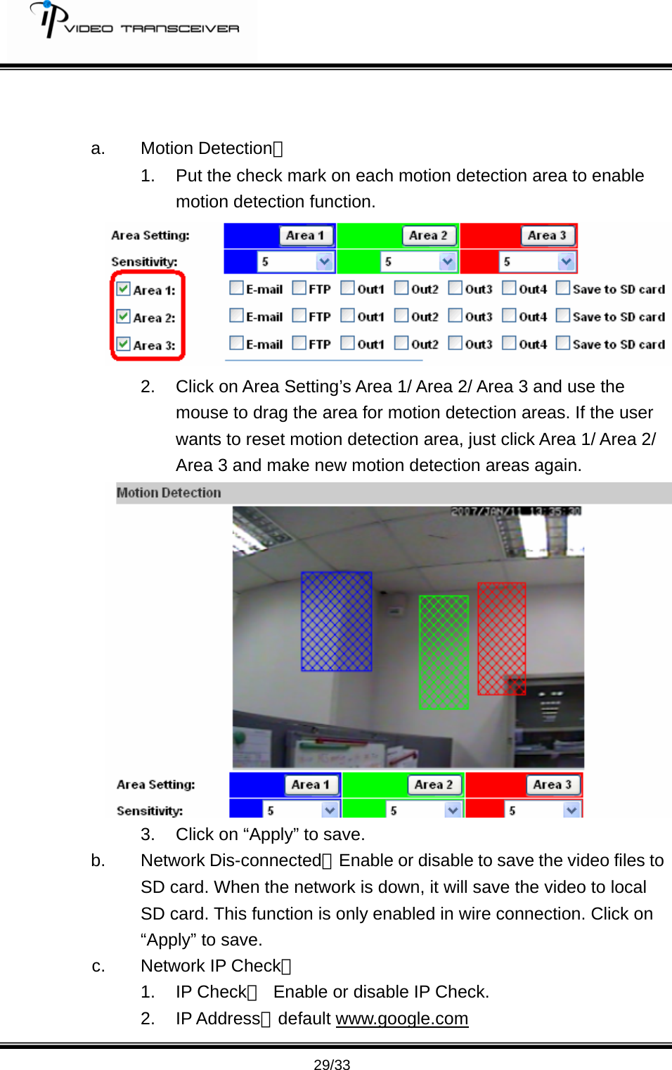         29/33   a. Motion Detection： 1.  Put the check mark on each motion detection area to enable motion detection function.    2.  Click on Area Setting&rsquo;s Area 1/ Area 2/ Area 3 and use the mouse to drag the area for motion detection areas. If the user wants to reset motion detection area, just click Area 1/ Area 2/ Area 3 and make new motion detection areas again.    3.  Click on &ldquo;Apply&rdquo; to save. b. Network Dis-connected：Enable or disable to save the video files to SD card. When the network is down, it will save the video to local SD card. This function is only enabled in wire connection. Click on &ldquo;Apply&rdquo; to save.   c.  Network IP Check： 1. IP Check：  Enable or disable IP Check. 2. IP Address：default www.google.com 