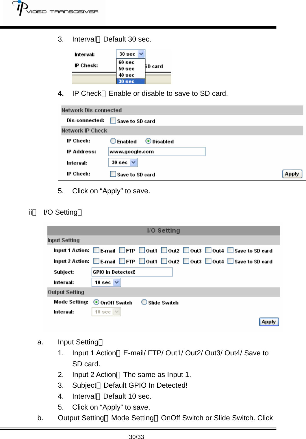         30/33 3. Interval：Default 30 sec.  4.  IP Check：Enable or disable to save to SD card. 5.  Click on &ldquo;Apply&rdquo; to save.    ii、 I/O Setting：  a. Input Setting： 1. Input 1 Action：E-mail/ FTP/ Out1/ Out2/ Out3/ Out4/ Save to SD card. 2. Input 2 Action：The same as Input 1. 3. Subject：Default GPIO In Detected! 4. Interval：Default 10 sec. 5.  Click on &ldquo;Apply&rdquo; to save. b. Output Setting：Mode Setting：OnOff Switch or Slide Switch. Click 
