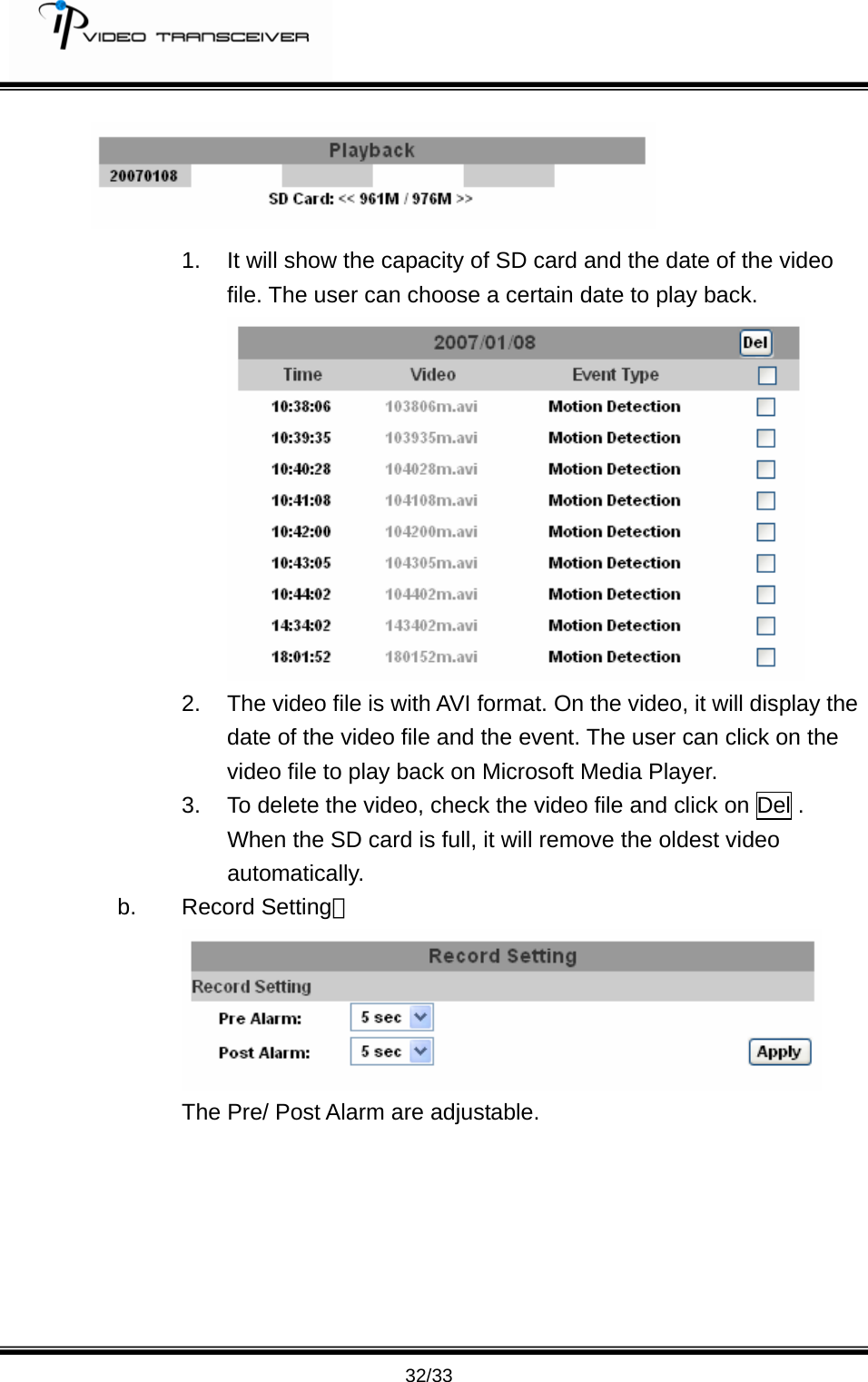        32/33  1.  It will show the capacity of SD card and the date of the video file. The user can choose a certain date to play back.  2.  The video file is with AVI format. On the video, it will display the date of the video file and the event. The user can click on the video file to play back on Microsoft Media Player.   3.  To delete the video, check the video file and click on Del . When the SD card is full, it will remove the oldest video automatically.  b. Record Setting：  The Pre/ Post Alarm are adjustable.   