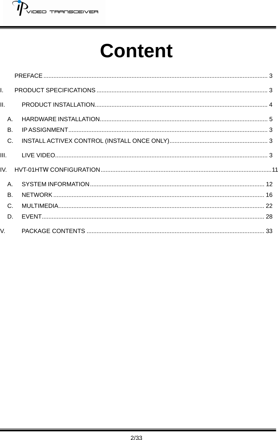         2/33 Content  PREFACE ....................................................................................................................................... 3 I. PRODUCT SPECIFICATIONS .......................................................................................................3 II. PRODUCT INSTALLATION........................................................................................................4 A. HARDWARE INSTALLATION..................................................................................................... 5 B. IP ASSIGNMENT........................................................................................................................ 3 C. INSTALL ACTIVEX CONTROL (INSTALL ONCE ONLY)........................................................... 3 III. LIVE VIDEO................................................................................................................................ 3 IV. HVT-01HTW CONFIGURATION.......................................................................................................11 A. SYSTEM INFORMATION......................................................................................................... 12 B. NETWORK ............................................................................................................................... 16 C. MULTIMEDIA............................................................................................................................ 22 D. EVENT...................................................................................................................................... 28 V. PACKAGE CONTENTS ........................................................................................................... 33 